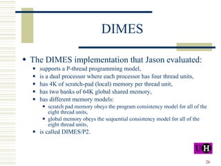 DIMES The DIMES implementation that Jason evaluated: supports a P-thread programming model, is a dual processor where each processor has four thread units,  has 4K of scratch-pad (local) memory per thread unit, has two banks of 64K global shared memory, has different memory models:  scratch pad memory obeys the program consistency model for all of the eight thread units, global memory obeys the sequential consistency model for all of the eight thread units, is called DIMES/P2. 