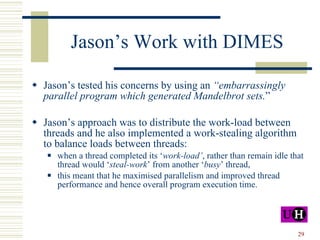 Jason’s Work with DIMES Jason’s tested his concerns by using an  “embarrassingly parallel program which generated Mandelbrot sets. ” Jason’s approach was to distribute the work-load between threads and he also implemented a work-stealing algorithm to balance loads between threads: when a thread completed its ‘ work-load’ ,   rather than remain idle that thread would ‘ steal-work ’ from another ‘ busy ’ thread, this meant that he maximised parallelism and improved thread performance and hence overall program execution time. 