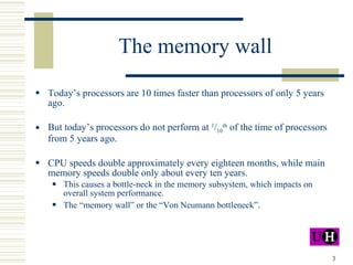 The memory wall Today’s processors are 10 times faster than processors of only 5 years ago. But today’s processors do not perform at  1 / 10 th  of the time of processors from 5 years ago. CPU speeds double approximately every eighteen months, while main memory speeds double only about every ten years. This causes a bottle-neck in the memory subsystem, which impacts on overall system performance. The “memory wall” or the “Von Neumann bottleneck” . 