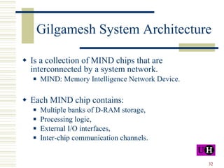 Gilgamesh System Architecture Is a collection of MIND chips that are interconnected by a system network. MIND: Memory Intelligence Network Device. Each MIND chip contains: Multiple banks of D-RAM storage, Processing logic, External I/O interfaces, Inter-chip communication channels. 