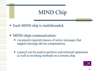 MIND Chip Each MIND chip is multithreaded. MIND chips communication: via parcels (special classes of active messages that support message driven computation), a parcel can be used to perform conventional operations as well as invoking methods on a remote chip. 