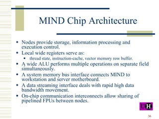 MIND Chip Architecture Nodes provide storage, information processing and execution control. Local wide registers serve as: thread state, instruction-cache, vector memory row buffer. A wide ALU performs multiple operations on separate field simultaneously. A system memory bus interface connects MIND to workstation and server motherboard. A data streaming interface deals with rapid high data bandwidth movement. On-chip communication interconnects allow sharing of pipelined FPUs between nodes. 