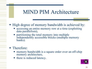 MIND PIM Architecture High degree of memory bandwidth is achieved by: accessing an entire memory row at a time (exploiting data parallelism), partitioning the total memory into multiple independently accessible blocks (multiple memory banks). Therefore: memory bandwidth is a square order over an off-chip memory architecture, there is reduced latency. 