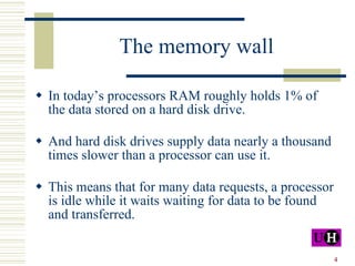 The memory wall In today’s processors RAM roughly holds 1% of the data stored on a hard disk drive.  And hard disk drives supply data nearly a thousand times slower than a processor can use it.  This means that for many data requests, a processor is idle while it waits waiting for data to be found and transferred.  