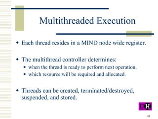 Multithreaded Execution Each thread resides in a MIND node wide register. The multithread controller determines: when the thread is ready to perform next operation, which resource will be required and allocated. Threads can be created, terminated/destroyed, suspended, and stored. 
