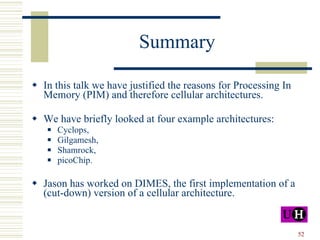 Summary In this talk we have justified the reasons for Processing In Memory (PIM) and therefore cellular architectures. We have briefly looked at four example architectures: Cyclops, Gilgamesh,  Shamrock, picoChip. Jason has worked on DIMES, the first implementation of a (cut-down) version of a cellular architecture. 