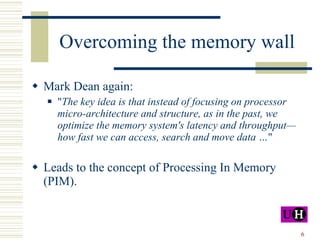 Overcoming the memory wall Mark Dean again: " The key idea is that instead of focusing on processor micro-architecture and structure, as in the past, we optimize the memory system's latency and throughput—how fast we can access, search and move data … "  Leads to the concept of Processing In Memory (PIM). 