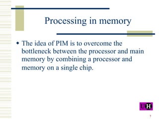 Processing in memory The idea of PIM is to  overcome the bottleneck between the processor and main memory by combining a processor and memory on a single chip.   