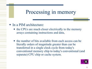 Processing in memory In a PIM architecture: the CPUs are much closer electrically to the memory arrays containing instructions and data,  the number of bits available from each access can be literally orders of magnitude greater than can be transferred in a single clock cycle from today's conventional memory chip to today's conventional (and separate) CPU chip or cache system. 