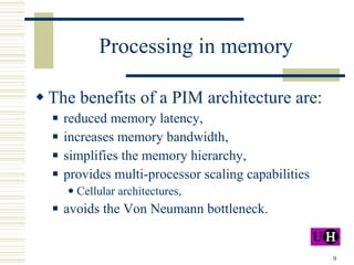 Processing in memory The benefits of a PIM architecture are: reduced memory latency, increases memory bandwidth, simplifies the memory hierarchy, provides multi-processor scaling capabilities Cellular architectures, avoids the Von Neumann bottleneck. 