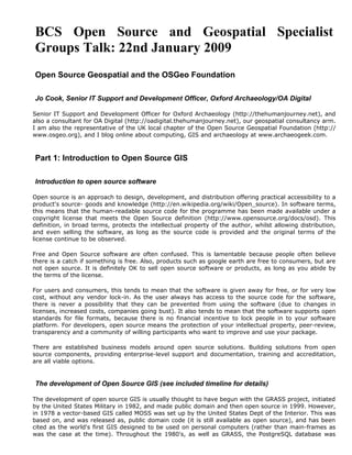 BCS Open Source and Geospatial Specialist
Groups Talk: 22nd January 2009
Open Source Geospatial and the OSGeo Foundation

Jo Cook, Senior IT Support and Development Officer, Oxford Archaeology/OA Digital

Senior IT Support and Development Officer for Oxford Archaeology (http://thehumanjourney.net), and
also a consultant for OA Digital (http://oadigital.thehumanjourney.net), our geospatial consultancy arm.
I am also the representative of the UK local chapter of the Open Source Geospatial Foundation (http://
www.osgeo.org), and I blog online about computing, GIS and archaeology at www.archaeogeek.com.



Part 1: Introduction to Open Source GIS

Introduction to open source software

Open source is an approach to design, development, and distribution offering practical accessibility to a
product's source- goods and knowledge (http://en.wikipedia.org/wiki/Open_source). In software terms,
this means that the human-readable source code for the programme has been made available under a
copyright license that meets the Open Source definition (http://www.opensource.org/docs/osd). This
definition, in broad terms, protects the intellectual property of the author, whilst allowing distribution,
and even selling the software, as long as the source code is provided and the original terms of the
license continue to be observed.

Free and Open Source software are often confused. This is lamentable because people often believe
there is a catch if something is free. Also, products such as google earth are free to consumers, but are
not open source. It is definitely OK to sell open source software or products, as long as you abide by
the terms of the license.

For users and consumers, this tends to mean that the software is given away for free, or for very low
cost, without any vendor lock-in. As the user always has access to the source code for the software,
there is never a possibility that they can be prevented from using the software (due to changes in
licenses, increased costs, companies going bust). It also tends to mean that the software supports open
standards for file formats, because there is no financial incentive to lock people in to your software
platform. For developers, open source means the protection of your intellectual property, peer-review,
transparency and a community of willing participants who want to improve and use your package.

There are established business models around open source solutions. Building solutions from open
source components, providing enterprise-level support and documentation, training and accreditation,
are all viable options.


The development of Open Source GIS (see included timeline for details)

The development of open source GIS is usually thought to have begun with the GRASS project, initiated
by the United States Military in 1982, and made public domain and then open source in 1999. However,
in 1978 a vector-based GIS called MOSS was set up by the United States Dept of the Interior. This was
based on, and was released as, public domain code (it is still available as open source), and has been
cited as the world's first GIS designed to be used on personal computers (rather than main-frames as
was the case at the time). Throughout the 1980's, as well as GRASS, the PostgreSQL database was
 