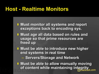 Host - Realtime Monitors Must monitor all systems and report exceptions back to encoding sys. Must age all data based on rules and usage so that prime resources are freed up Must be able to introduce new higher end systems in real time Servers/Storage and Network Must be able to allow manually moving of content while maintaining integrity 