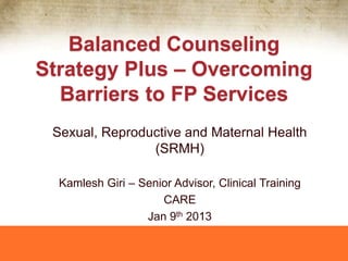 Balanced Counseling
Strategy Plus – Overcoming
Barriers to FP Services
Sexual, Reproductive and Maternal Health
(SRMH)
Kamlesh Giri – Senior Advisor, Clinical Training
CARE
Jan 9th 2013

 