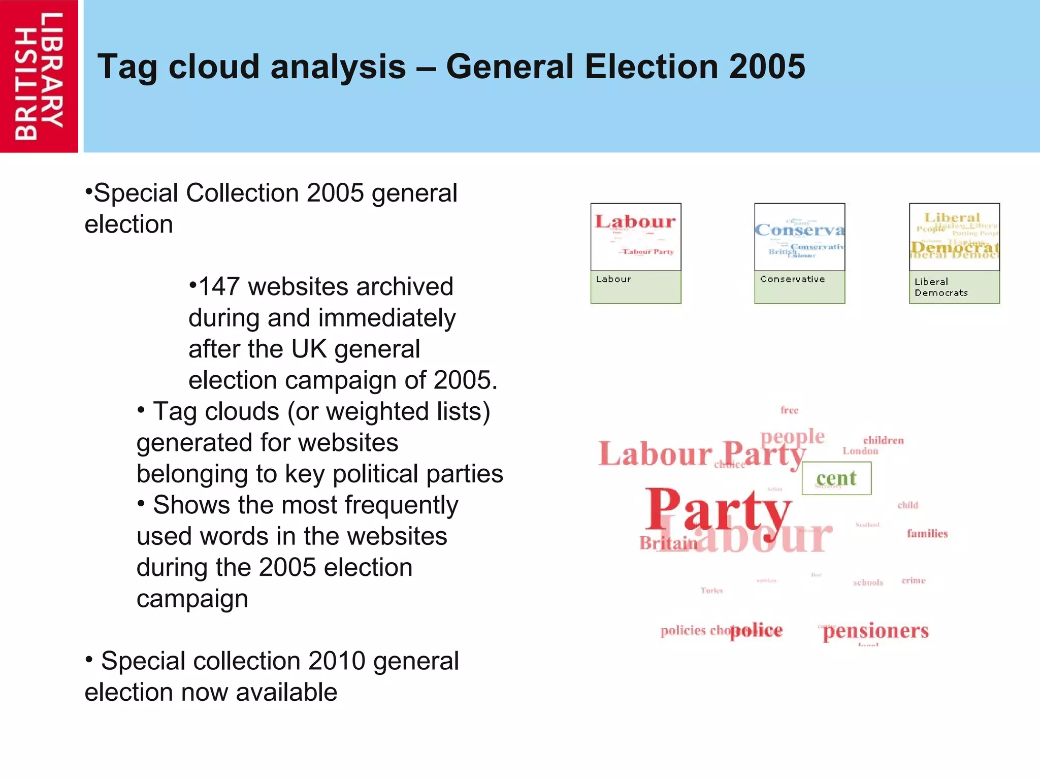 Tag cloud analysis – General Election 2005 Special Collection 2005 general election  147 websites archived during and immediately after the UK general election campaign of 2005.  Tag clouds (or weighted lists) generated for websites belonging to key political parties Shows the most frequently used words in the websites during the 2005 election campaign Special collection 2010 general election now available 