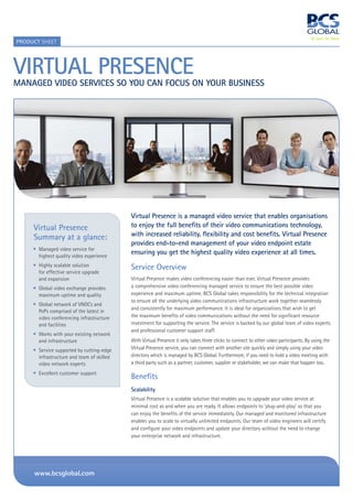 PrOduCT SHEET




Virtual PreSence
Managed VideO SerViceS SO yOu can fOcuS On yOur BuSineSS




                                            Virtual Presence is a managed video service that enables organisations
     Virtual Presence                       to enjoy the full benefits of their video communications technology,
     Summary at a glance:                   with increased reliability, flexibility and cost benefits. Virtual Presence
                                            provides end-to-end management of your video endpoint estate
       Managed video service for
       highest quality video experience
                                            ensuring you get the highest quality video experience at all times.
       Highly scalable solution             Service Overview
       for effective service upgrade
       and expansion                        Virtual Presence makes video conferencing easier than ever. Virtual Presence provides
       Global video exchange provides       a comprehensive video conferencing managed service to ensure the best possible video
       maximum uptime and quality           experience and maximum uptime. BCS Global takes responsibility for the technical integration
                                            to ensure all the underlying video communications infrastructure work together seamlessly
       Global network of VNOCs and
                                            and consistently for maximum performance. It is ideal for organizations that wish to get
       PoPs comprised of the latest in
       video conferencing infrastructure    the maximum benefits of video communications without the need for significant resource
       and facilities                       investment for supporting the service. The service is backed by our global team of video experts
                                            and professional customer support staff.
       Works with your existing network
       and infrastructure                   With Virtual Presence it only takes three clicks to connect to other video participants. By using the
       Service supported by cutting-edge    Virtual Presence service, you can connect with another site quickly and simply using your video
       infrastructure and team of skilled   directory which is managed by BCS Global. Furthermore, if you need to hold a video meeting with
       video network experts                a third party such as a partner, customer, supplier or stakeholder, we can make that happen too.
       Excellent customer support
                                            Benefits
                                            Scalability
                                            Virtual Presence is a scalable solution that enables you to upgrade your video service at
                                            minimal cost as and when you are ready. It allows endpoints to ‘plug-and-play’ so that you
                                            can enjoy the benefits of the service immediately. Our managed and monitored infrastructure
                                            enables you to scale to virtually unlimited endpoints. Our team of video engineers will certify
                                            and configure your video endpoints and update your directory without the need to change
                                            your enterprise network and infrastructure.




     www.bcsglobal.com
 
