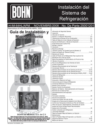 Instalación del
Sistema de
Refrigeración

R

H-IM-64HL/APM

NOVIEMBRE/2008

Reemplaza al H-IM-64H/APM ABRIL 2008

Guía de Instalación y
Mantenimiento

Ventas: Bosques de Alisos No. 47-A 5o. Piso Col. Bosques de las Lomas C.P . 05120
México,D.F . Tel.: (0155) 50-00-51-00 Fax: (0155) 5259-55-21 T el. Sin Costo: 01-800-50-970-00
Planta: Acceso II Calle 2 No. 48 Parque Industrial Benito Juárez Querétaro, Qro. C.P. 76120
Tel.: (01442) 296-45-00 Fax: (01442) 217-06-16 T el. Sin Costo: 01-800-926-20-46
Reimpreso NOVIEMBRE 2008

No. De Parte 25001201
Indice

Información de Seguridad General
Inspección
Cláusulas de Garantía
Espacio y Localización Requeridos
Tuberías para el Drenado de los Condensados
Tablas de Selección de las Válvulas de Expansión
Espreas del Distribuidor y Válvulas de Expansión
Evaporadores para Cuartos Fríos
Montaje y Sujeción
Colocación
Resortes de Montaje
"Demand Cooling" de Copeland para los Modelos L2
Diseño del Sistema de "Demand Cooling"
Diámetros de Tubería
CaÌda de Presión de los Refrigerantes Fase Líquida en los
Elevadores de la Linea de Líquido
Metros Equivalentes de Tubería debido a la Fricción en las
Válvulas y Accesorios
Peso de los Refrigerantes en las Tuberías de Cobre
durante la Operación
Diámetros Recomendados de las Tuberías del
Condensador Remoto
Diámetros Recomendados de las Tuberías para R-134a
Diámetros Recomendados de las Tuberías para R-22
Diámetros Recomendados de las Tuberías para R-404A y R-507
Tubería del Refrigerante
Tuberías de Succión
Tuberías de LÌquido
Evacuación y Detección de Fugas
Instrucciones para la Carga de Refrigerante
Conexiones Eléctricas en el Campo
Revisión Final y Arranque
Revisión Final de Funcionamiento
Balanceo del Sistema - Sobrecalentamiento del Compresor
Monitoreo de la Caída de Fase
Sobrecalentamiento del Evaporador
Deshielo
Termostato de Deshielo
Secuencia de Operación
Control de la Presión del Lado de Alta
Arreglos de la Tubería para la Instalación de la Válvula
Control de la Temperatura Ambiente por Paro del Ventilador
Filtros de Succión, Deshidratadores, Indicadores de Líquido
Ajustes del Control de Baja Presión Recomendados
Ajustes de los Termostatos
Aceites Lubricantes para Refrigeración
Lubricantes Polioléster
Tabla de Posibles Fallas del Sistema y su Solución
Mantenimiento
Tabla de Posibles Fallas del Evaporador y su Solución
Diagramas Eléctricos Típicos
Bitácora de Servicio

2
3-4
5-6
5-6
7-8

9-10

11-12

12
13
14
15-16
17-18
19-20
21
22
23

24

25

26
27
28

29
30
31
32
33-40
44

 