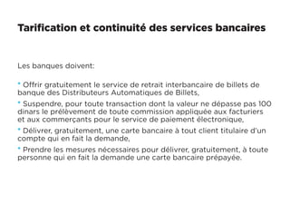 Tarification et continuité des services bancaires
Les banques doivent:
* Offrir gratuitement le service de retrait interbancaire de billets de
banque des Distributeurs Automatiques de Billets,
* Suspendre, pour toute transaction dont la valeur ne dépasse pas 100
dinars le prélèvement de toute commission appliquée aux facturiers
et aux commerçants pour le service de paiement électronique,
* Délivrer, gratuitement, une carte bancaire à tout client titulaire d’un
compte qui en fait la demande,
* Prendre les mesures nécessaires pour délivrer, gratuitement, à toute
personne qui en fait la demande une carte bancaire prépayée.
 