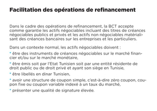 Facilitation des opérations de refinancement
Dans le cadre des opérations de refinancement, la BCT accepte
comme garantie les actifs négociables incluant des titres de créances
négociables publics et privés et les actifs non négociables matériali-
sant des créances bancaires sur les entreprises et les particuliers.
Dans un contexte normal, les actifs négociables doivent :
* être des instruments de créances négociables sur le marché finan-
cier et/ou sur le marché monétaire,
* être émis soit par l’Etat Tunisien soit par une entité résidente de
droit public ou de droit privé et ayant son siège en Tunisie,
* être libellés en dinar Tunisien,
* avoir une structure de coupon simple, c’est-à-dire zéro coupon, cou-
pon fixe ou coupon variable indexé à un taux du marché,
* présenter une qualité de signature élevée.
 