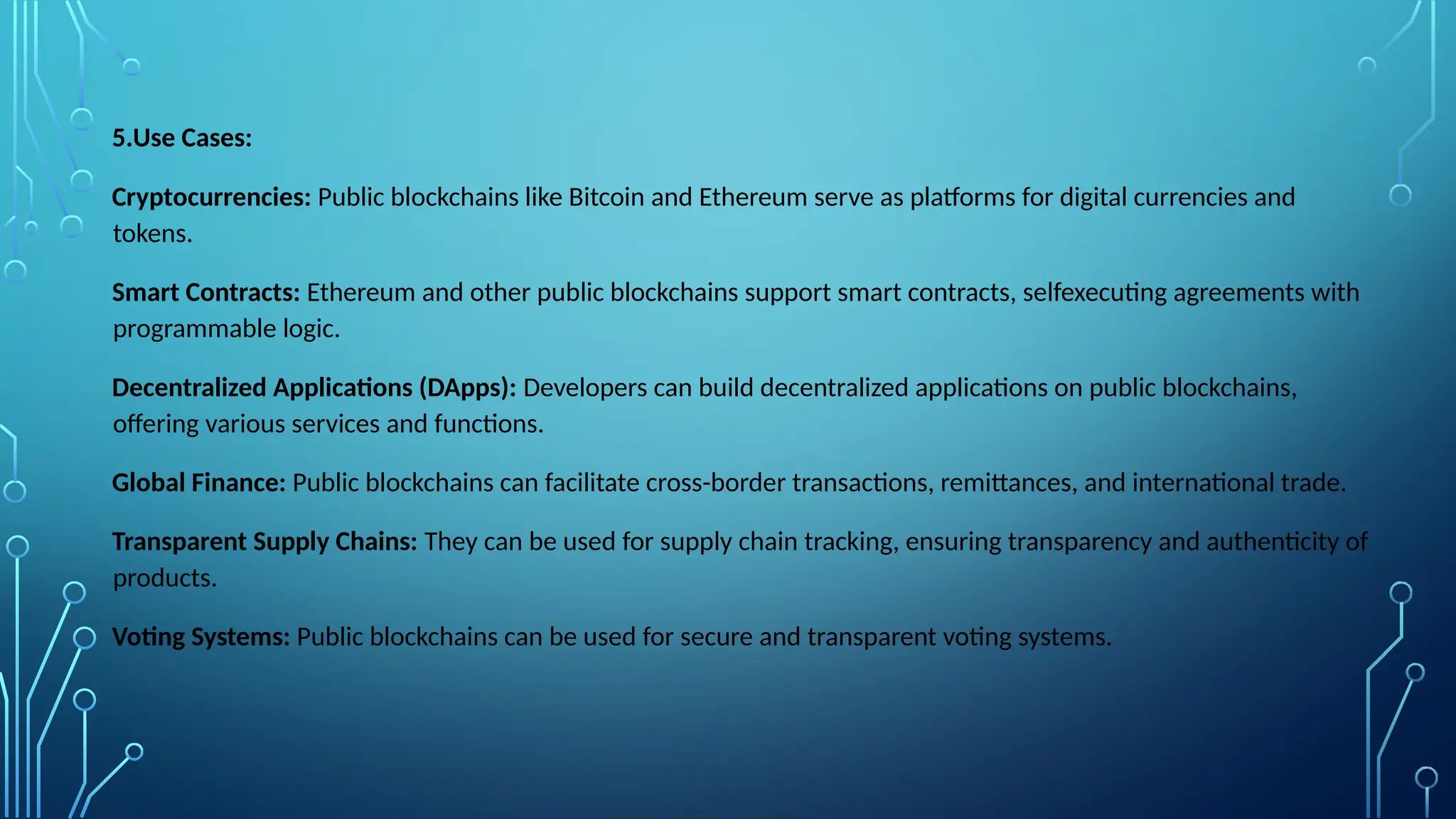 5.Use Cases:
Cryptocurrencies: Public blockchains like Bitcoin and Ethereum serve as platforms for digital currencies and
tokens.
Smart Contracts: Ethereum and other public blockchains support smart contracts, selfexecuting agreements with
programmable logic.
Decentralized Applications (DApps): Developers can build decentralized applications on public blockchains,
offering various services and functions.
Global Finance: Public blockchains can facilitate cross-border transactions, remittances, and international trade.
Transparent Supply Chains: They can be used for supply chain tracking, ensuring transparency and authenticity of
products.
Voting Systems: Public blockchains can be used for secure and transparent voting systems.
 