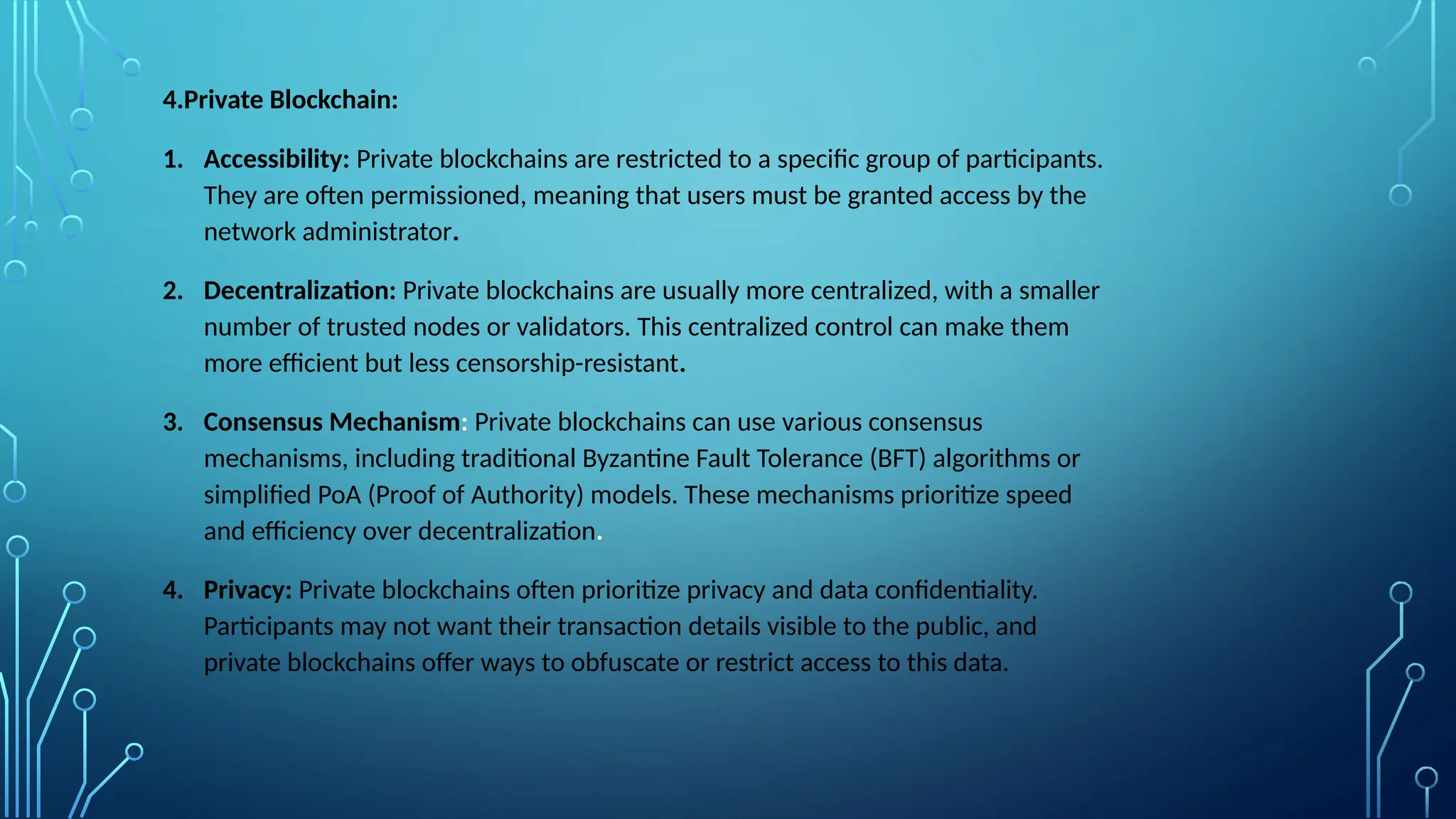 4.Private Blockchain:
1. Accessibility: Private blockchains are restricted to a specific group of participants.
They are often permissioned, meaning that users must be granted access by the
network administrator.
2. Decentralization: Private blockchains are usually more centralized, with a smaller
number of trusted nodes or validators. This centralized control can make them
more efficient but less censorship-resistant.
3. Consensus Mechanism: Private blockchains can use various consensus
mechanisms, including traditional Byzantine Fault Tolerance (BFT) algorithms or
simplified PoA (Proof of Authority) models. These mechanisms prioritize speed
and efficiency over decentralization.
4. Privacy: Private blockchains often prioritize privacy and data confidentiality.
Participants may not want their transaction details visible to the public, and
private blockchains offer ways to obfuscate or restrict access to this data.
 