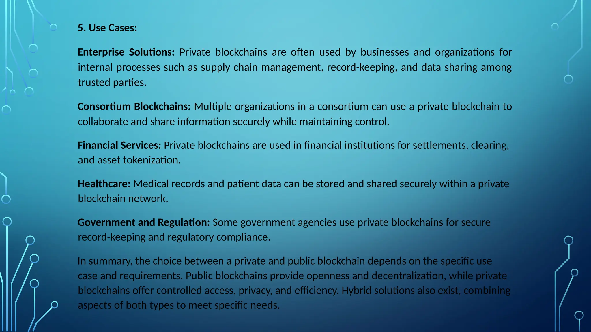 5. Use Cases:
Enterprise Solutions: Private blockchains are often used by businesses and organizations for
internal processes such as supply chain management, record-keeping, and data sharing among
trusted parties.
Consortium Blockchains: Multiple organizations in a consortium can use a private blockchain to
collaborate and share information securely while maintaining control.
Financial Services: Private blockchains are used in financial institutions for settlements, clearing,
and asset tokenization.
Healthcare: Medical records and patient data can be stored and shared securely within a private
blockchain network.
Government and Regulation: Some government agencies use private blockchains for secure
record-keeping and regulatory compliance.
In summary, the choice between a private and public blockchain depends on the specific use
case and requirements. Public blockchains provide openness and decentralization, while private
blockchains offer controlled access, privacy, and efficiency. Hybrid solutions also exist, combining
aspects of both types to meet specific needs.
 