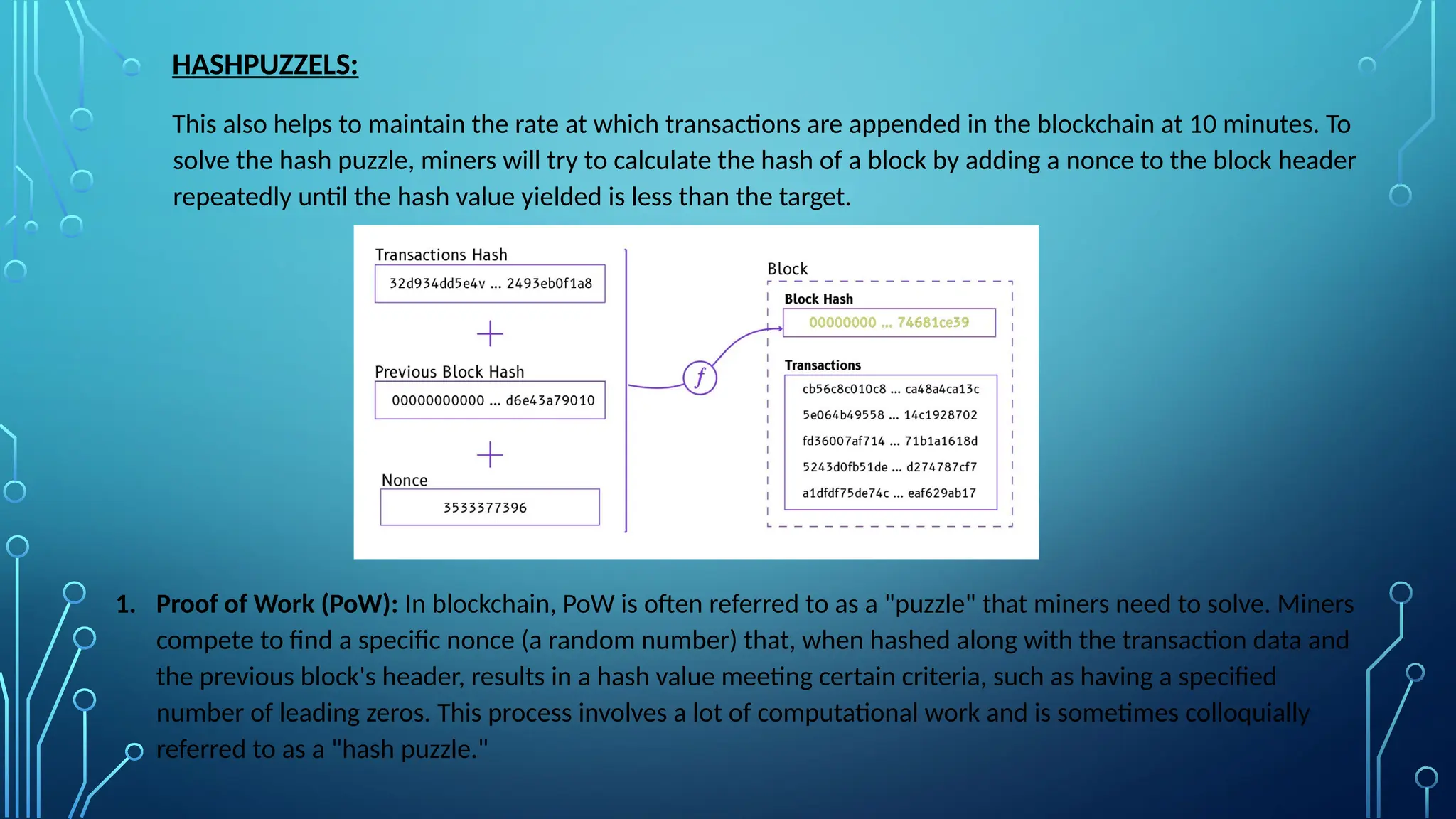 HASHPUZZELS:
This also helps to maintain the rate at which transactions are appended in the blockchain at 10 minutes. To
solve the hash puzzle, miners will try to calculate the hash of a block by adding a nonce to the block header
repeatedly until the hash value yielded is less than the target.
1. Proof of Work (PoW): In blockchain, PoW is often referred to as a "puzzle" that miners need to solve. Miners
compete to find a specific nonce (a random number) that, when hashed along with the transaction data and
the previous block's header, results in a hash value meeting certain criteria, such as having a specified
number of leading zeros. This process involves a lot of computational work and is sometimes colloquially
referred to as a "hash puzzle."
 