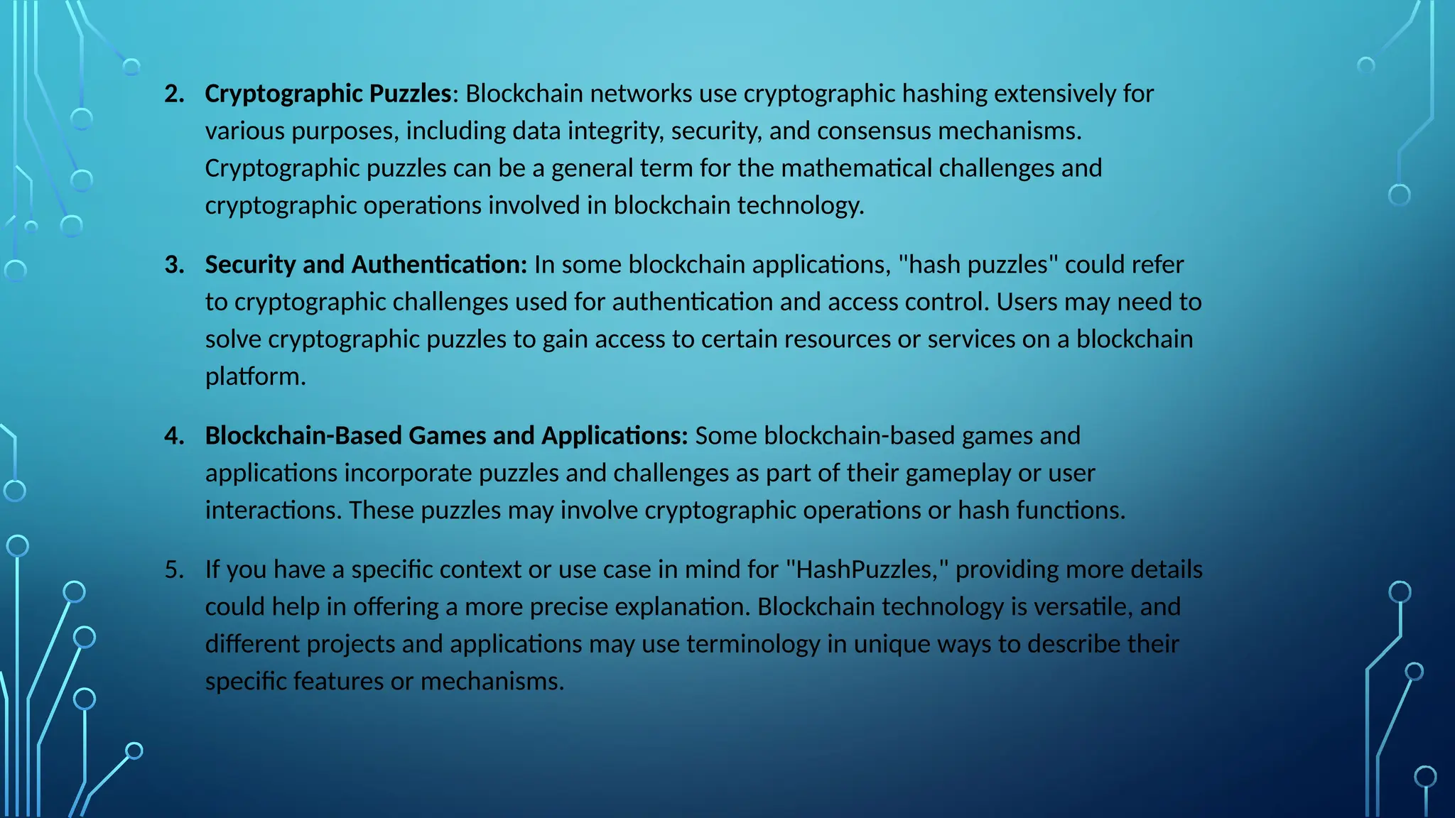 2. Cryptographic Puzzles: Blockchain networks use cryptographic hashing extensively for
various purposes, including data integrity, security, and consensus mechanisms.
Cryptographic puzzles can be a general term for the mathematical challenges and
cryptographic operations involved in blockchain technology.
3. Security and Authentication: In some blockchain applications, "hash puzzles" could refer
to cryptographic challenges used for authentication and access control. Users may need to
solve cryptographic puzzles to gain access to certain resources or services on a blockchain
platform.
4. Blockchain-Based Games and Applications: Some blockchain-based games and
applications incorporate puzzles and challenges as part of their gameplay or user
interactions. These puzzles may involve cryptographic operations or hash functions.
5. If you have a specific context or use case in mind for "HashPuzzles," providing more details
could help in offering a more precise explanation. Blockchain technology is versatile, and
different projects and applications may use terminology in unique ways to describe their
specific features or mechanisms.
 