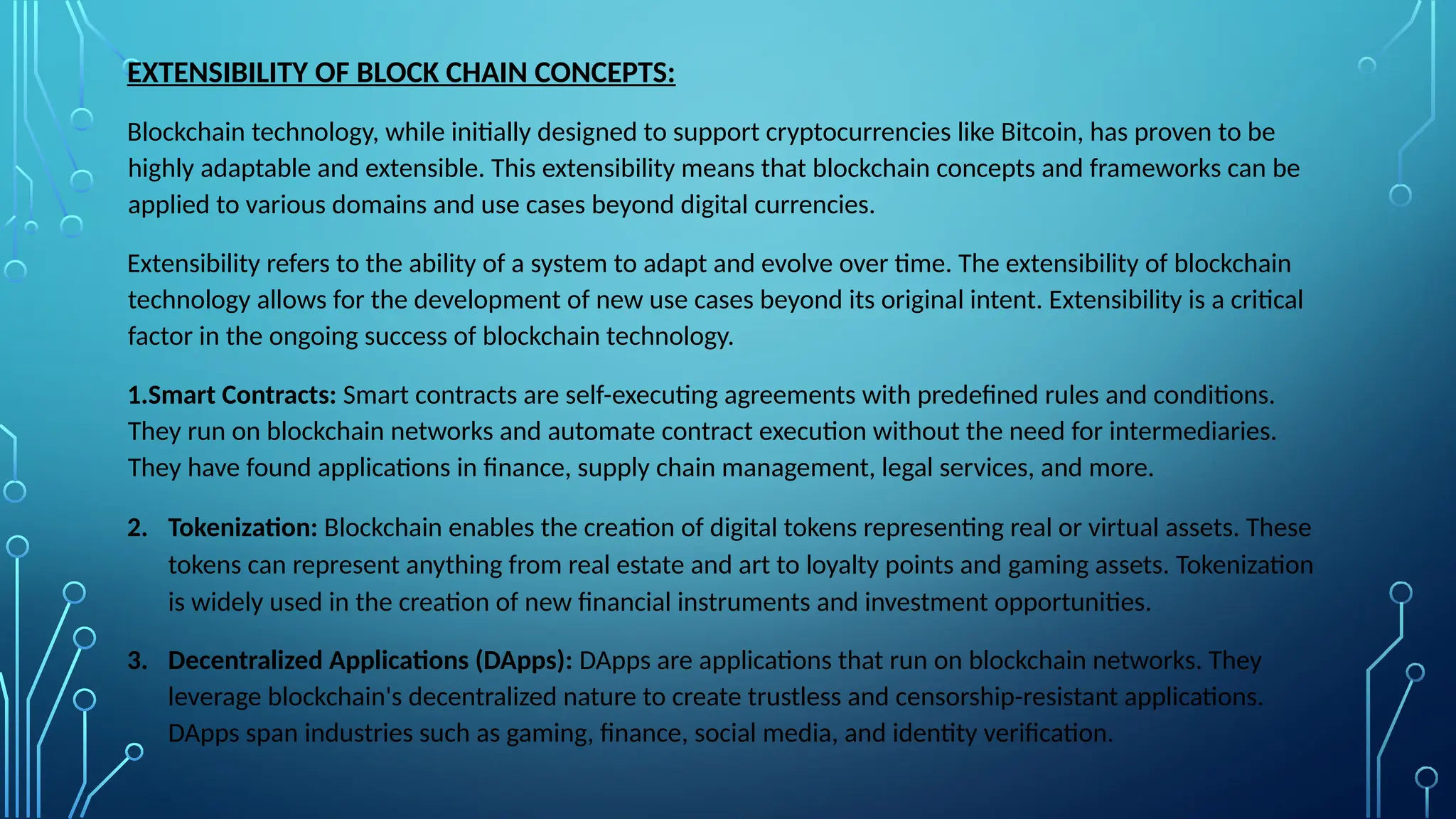 EXTENSIBILITY OF BLOCK CHAIN CONCEPTS:
Blockchain technology, while initially designed to support cryptocurrencies like Bitcoin, has proven to be
highly adaptable and extensible. This extensibility means that blockchain concepts and frameworks can be
applied to various domains and use cases beyond digital currencies.
Extensibility refers to the ability of a system to adapt and evolve over time. The extensibility of blockchain
technology allows for the development of new use cases beyond its original intent. Extensibility is a critical
factor in the ongoing success of blockchain technology.
1.Smart Contracts: Smart contracts are self-executing agreements with predefined rules and conditions.
They run on blockchain networks and automate contract execution without the need for intermediaries.
They have found applications in finance, supply chain management, legal services, and more.
2. Tokenization: Blockchain enables the creation of digital tokens representing real or virtual assets. These
tokens can represent anything from real estate and art to loyalty points and gaming assets. Tokenization
is widely used in the creation of new financial instruments and investment opportunities.
3. Decentralized Applications (DApps): DApps are applications that run on blockchain networks. They
leverage blockchain's decentralized nature to create trustless and censorship-resistant applications.
DApps span industries such as gaming, finance, social media, and identity verification.
 