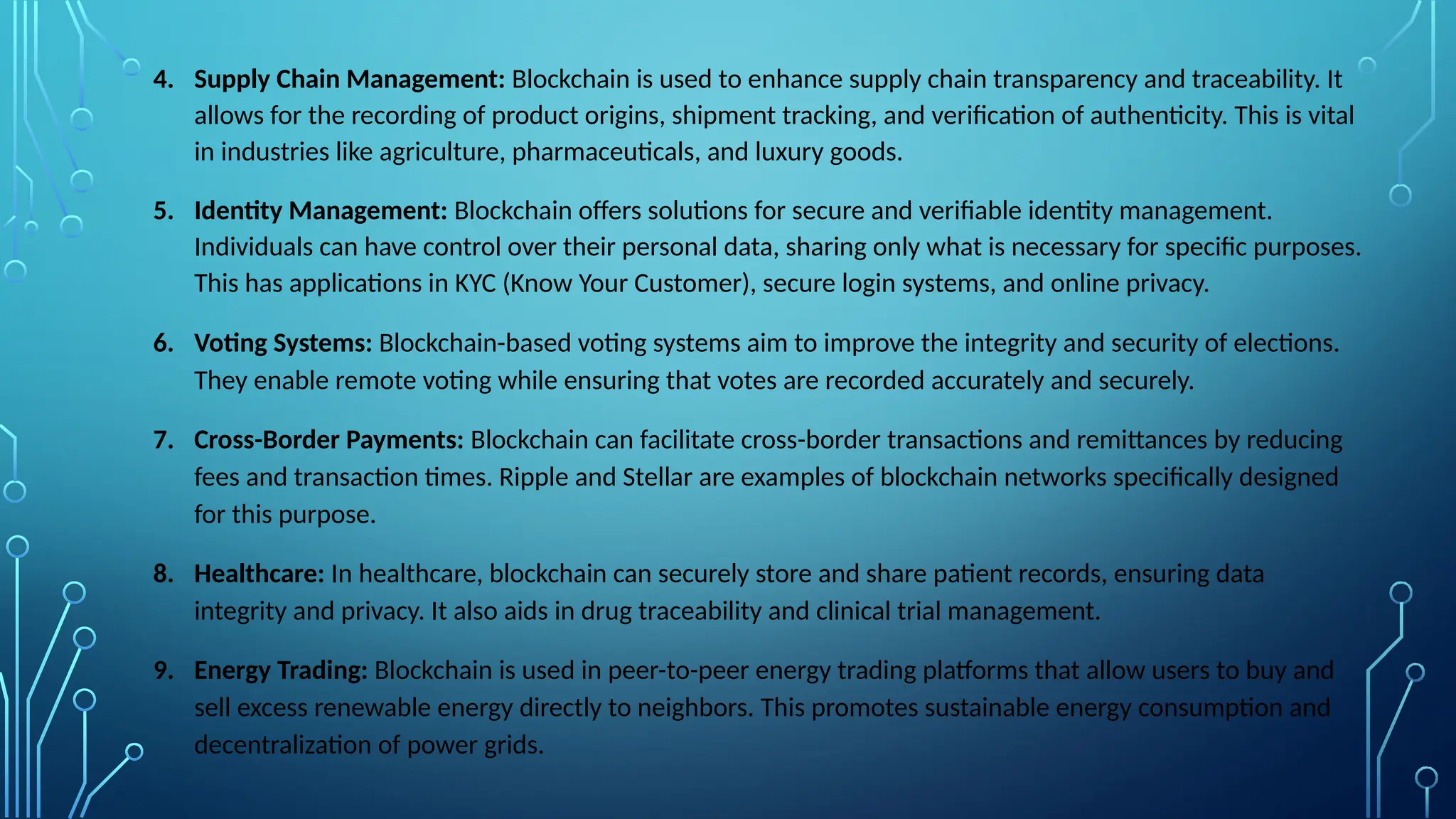 4. Supply Chain Management: Blockchain is used to enhance supply chain transparency and traceability. It
allows for the recording of product origins, shipment tracking, and verification of authenticity. This is vital
in industries like agriculture, pharmaceuticals, and luxury goods.
5. Identity Management: Blockchain offers solutions for secure and verifiable identity management.
Individuals can have control over their personal data, sharing only what is necessary for specific purposes.
This has applications in KYC (Know Your Customer), secure login systems, and online privacy.
6. Voting Systems: Blockchain-based voting systems aim to improve the integrity and security of elections.
They enable remote voting while ensuring that votes are recorded accurately and securely.
7. Cross-Border Payments: Blockchain can facilitate cross-border transactions and remittances by reducing
fees and transaction times. Ripple and Stellar are examples of blockchain networks specifically designed
for this purpose.
8. Healthcare: In healthcare, blockchain can securely store and share patient records, ensuring data
integrity and privacy. It also aids in drug traceability and clinical trial management.
9. Energy Trading: Blockchain is used in peer-to-peer energy trading platforms that allow users to buy and
sell excess renewable energy directly to neighbors. This promotes sustainable energy consumption and
decentralization of power grids.
 