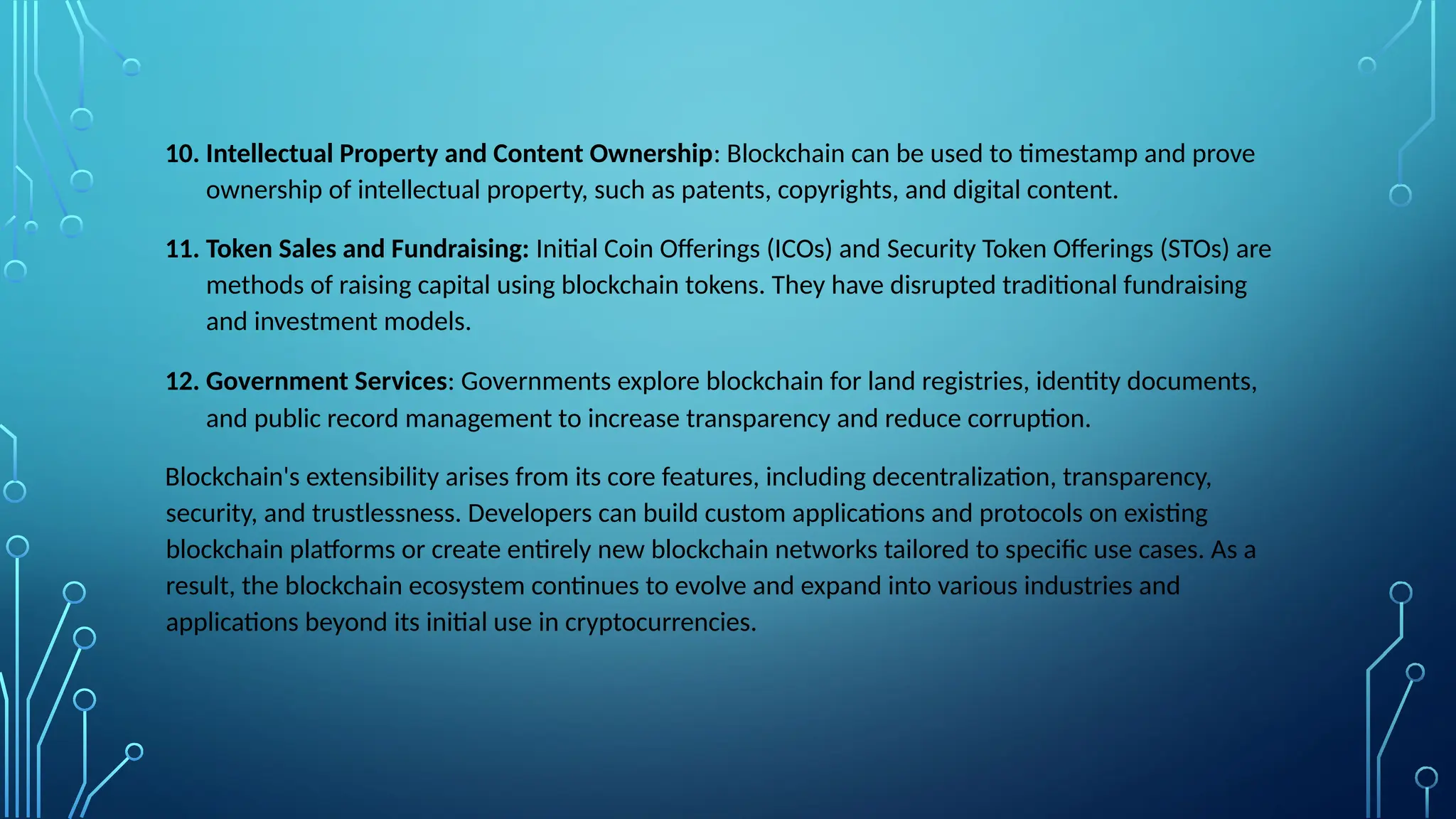 10. Intellectual Property and Content Ownership: Blockchain can be used to timestamp and prove
ownership of intellectual property, such as patents, copyrights, and digital content.
11. Token Sales and Fundraising: Initial Coin Offerings (ICOs) and Security Token Offerings (STOs) are
methods of raising capital using blockchain tokens. They have disrupted traditional fundraising
and investment models.
12. Government Services: Governments explore blockchain for land registries, identity documents,
and public record management to increase transparency and reduce corruption.
Blockchain's extensibility arises from its core features, including decentralization, transparency,
security, and trustlessness. Developers can build custom applications and protocols on existing
blockchain platforms or create entirely new blockchain networks tailored to specific use cases. As a
result, the blockchain ecosystem continues to evolve and expand into various industries and
applications beyond its initial use in cryptocurrencies.
 