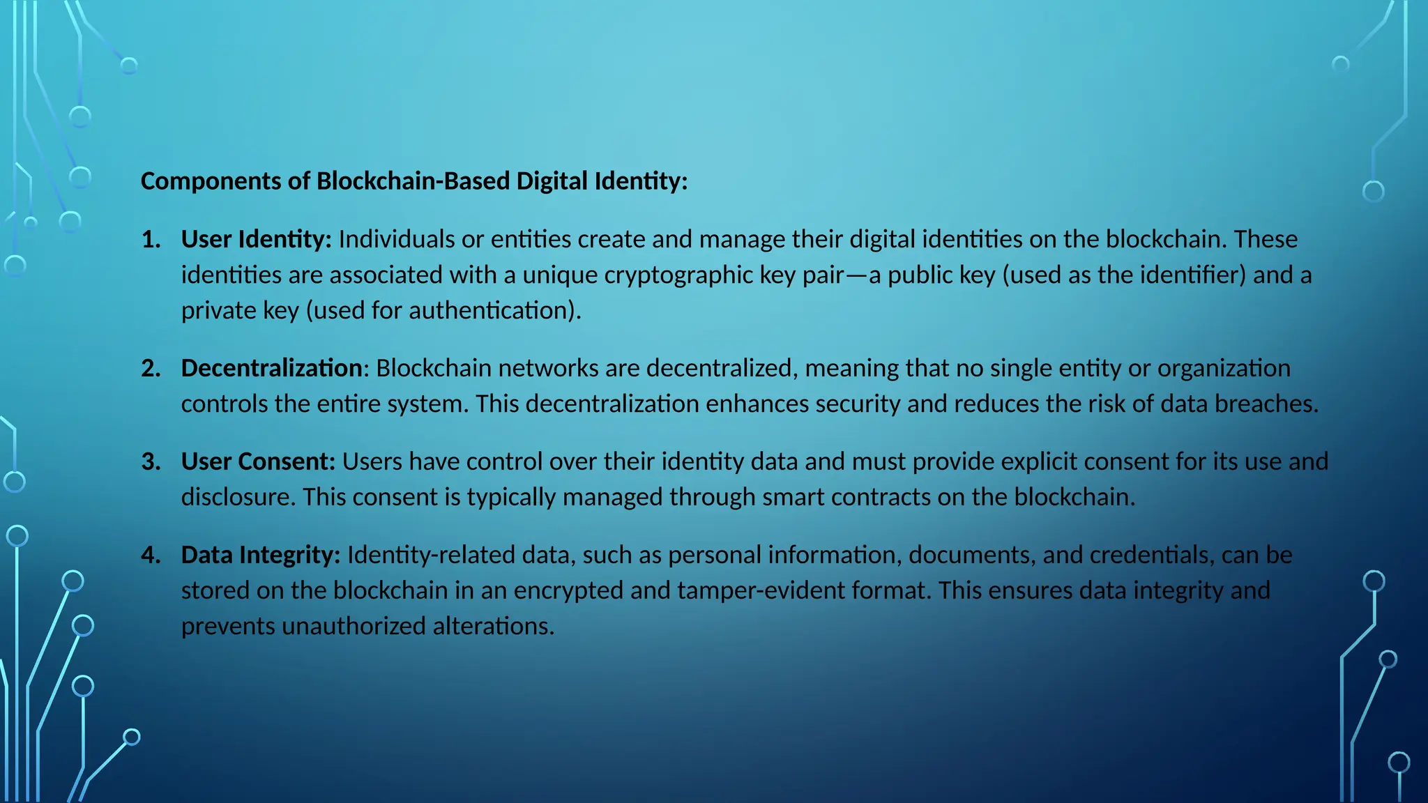 Components of Blockchain-Based Digital Identity:
1. User Identity: Individuals or entities create and manage their digital identities on the blockchain. These
identities are associated with a unique cryptographic key pair—a public key (used as the identifier) and a
private key (used for authentication).
2. Decentralization: Blockchain networks are decentralized, meaning that no single entity or organization
controls the entire system. This decentralization enhances security and reduces the risk of data breaches.
3. User Consent: Users have control over their identity data and must provide explicit consent for its use and
disclosure. This consent is typically managed through smart contracts on the blockchain.
4. Data Integrity: Identity-related data, such as personal information, documents, and credentials, can be
stored on the blockchain in an encrypted and tamper-evident format. This ensures data integrity and
prevents unauthorized alterations.
 