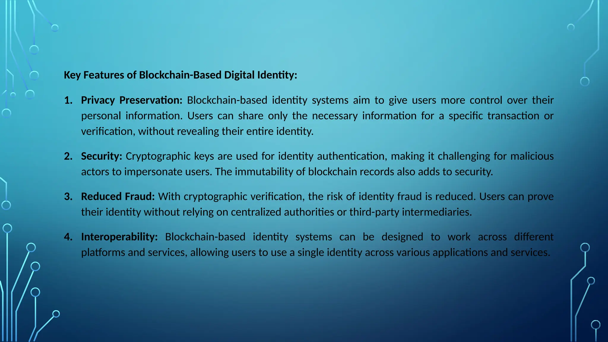 Key Features of Blockchain-Based Digital Identity:
1. Privacy Preservation: Blockchain-based identity systems aim to give users more control over their
personal information. Users can share only the necessary information for a specific transaction or
verification, without revealing their entire identity.
2. Security: Cryptographic keys are used for identity authentication, making it challenging for malicious
actors to impersonate users. The immutability of blockchain records also adds to security.
3. Reduced Fraud: With cryptographic verification, the risk of identity fraud is reduced. Users can prove
their identity without relying on centralized authorities or third-party intermediaries.
4. Interoperability: Blockchain-based identity systems can be designed to work across different
platforms and services, allowing users to use a single identity across various applications and services.
 