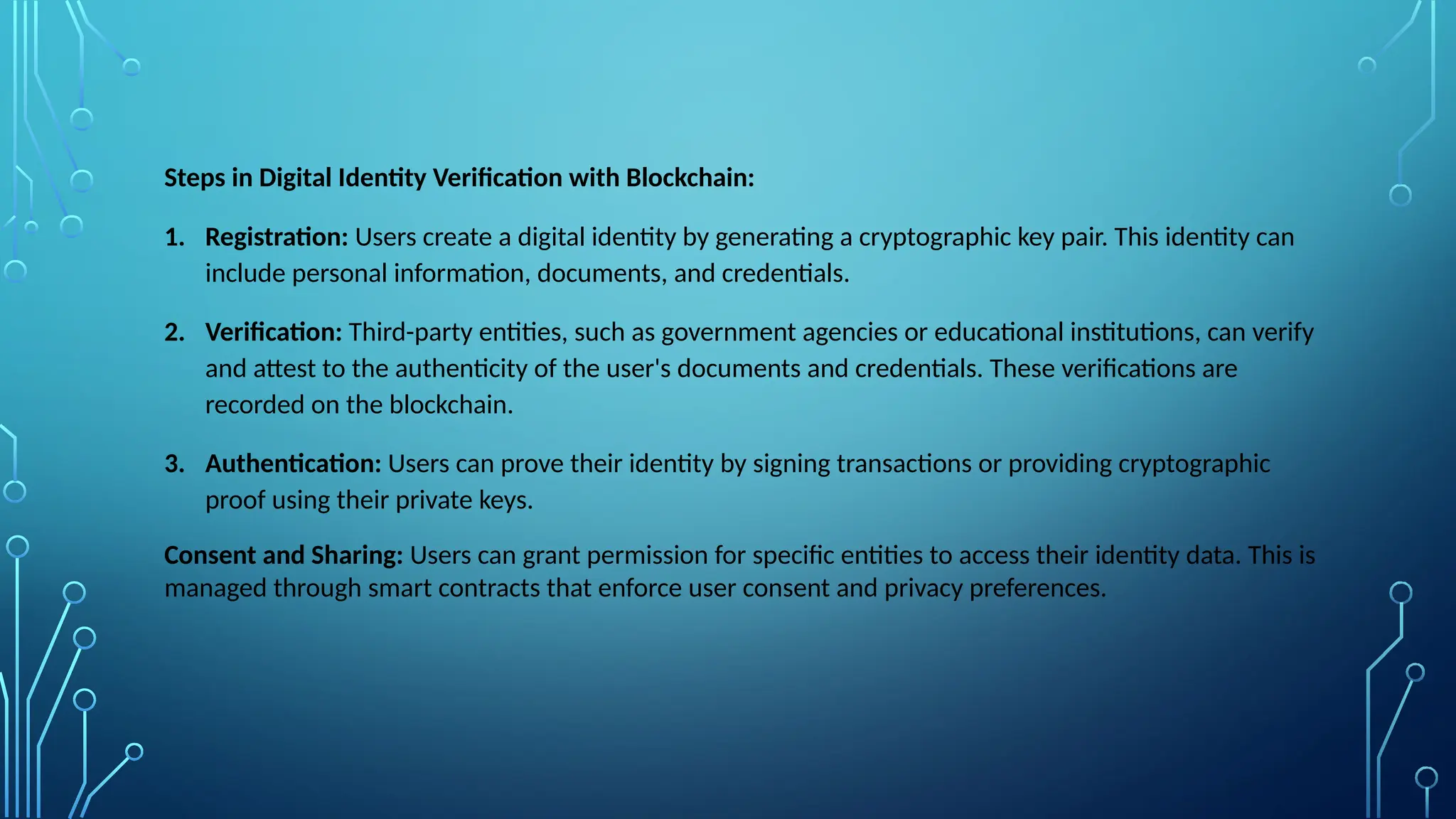 Steps in Digital Identity Verification with Blockchain:
1. Registration: Users create a digital identity by generating a cryptographic key pair. This identity can
include personal information, documents, and credentials.
2. Verification: Third-party entities, such as government agencies or educational institutions, can verify
and attest to the authenticity of the user's documents and credentials. These verifications are
recorded on the blockchain.
3. Authentication: Users can prove their identity by signing transactions or providing cryptographic
proof using their private keys.
Consent and Sharing: Users can grant permission for specific entities to access their identity data. This is
managed through smart contracts that enforce user consent and privacy preferences.
 