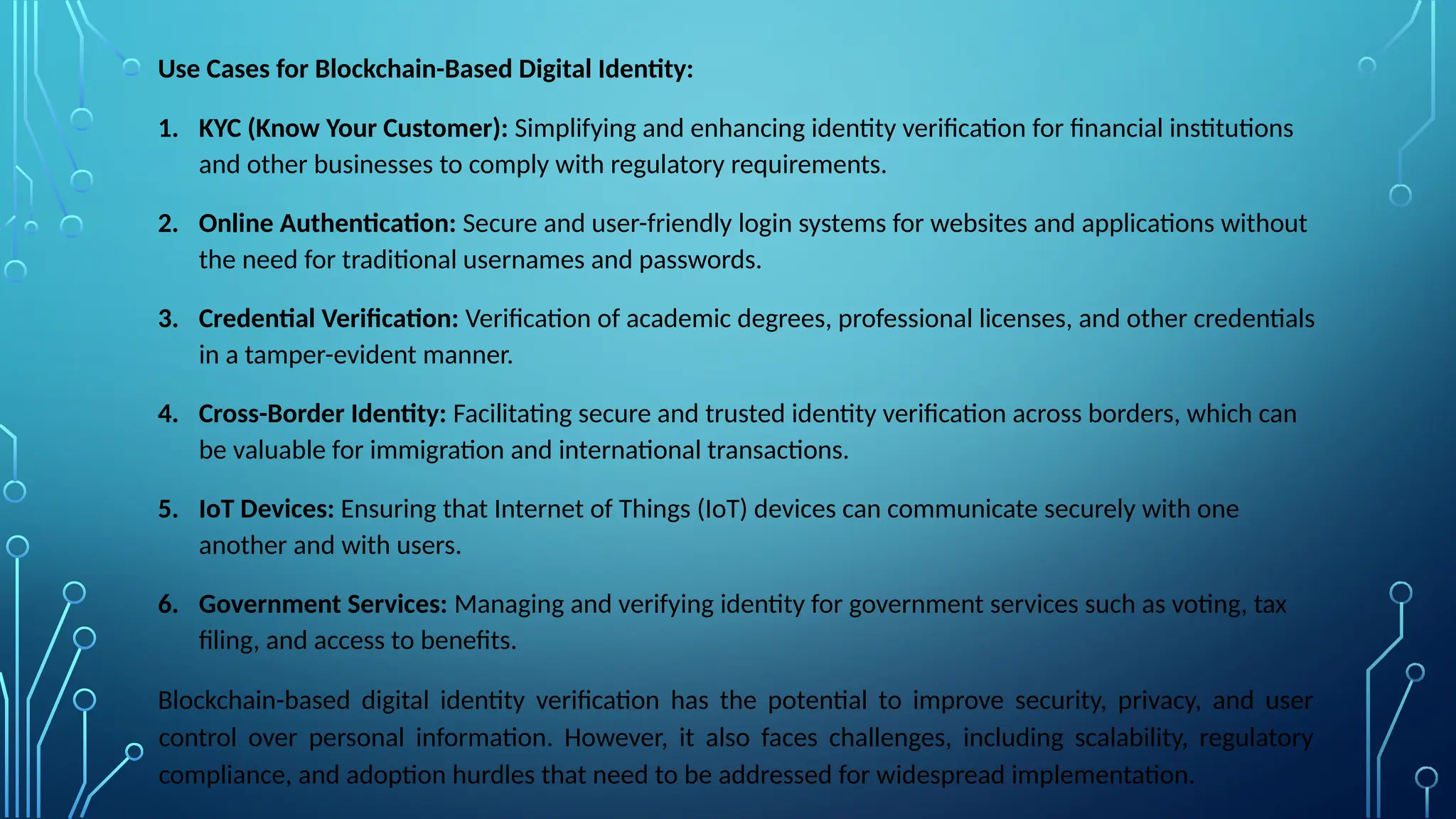 Use Cases for Blockchain-Based Digital Identity:
1. KYC (Know Your Customer): Simplifying and enhancing identity verification for financial institutions
and other businesses to comply with regulatory requirements.
2. Online Authentication: Secure and user-friendly login systems for websites and applications without
the need for traditional usernames and passwords.
3. Credential Verification: Verification of academic degrees, professional licenses, and other credentials
in a tamper-evident manner.
4. Cross-Border Identity: Facilitating secure and trusted identity verification across borders, which can
be valuable for immigration and international transactions.
5. IoT Devices: Ensuring that Internet of Things (IoT) devices can communicate securely with one
another and with users.
6. Government Services: Managing and verifying identity for government services such as voting, tax
filing, and access to benefits.
Blockchain-based digital identity verification has the potential to improve security, privacy, and user
control over personal information. However, it also faces challenges, including scalability, regulatory
compliance, and adoption hurdles that need to be addressed for widespread implementation.
 