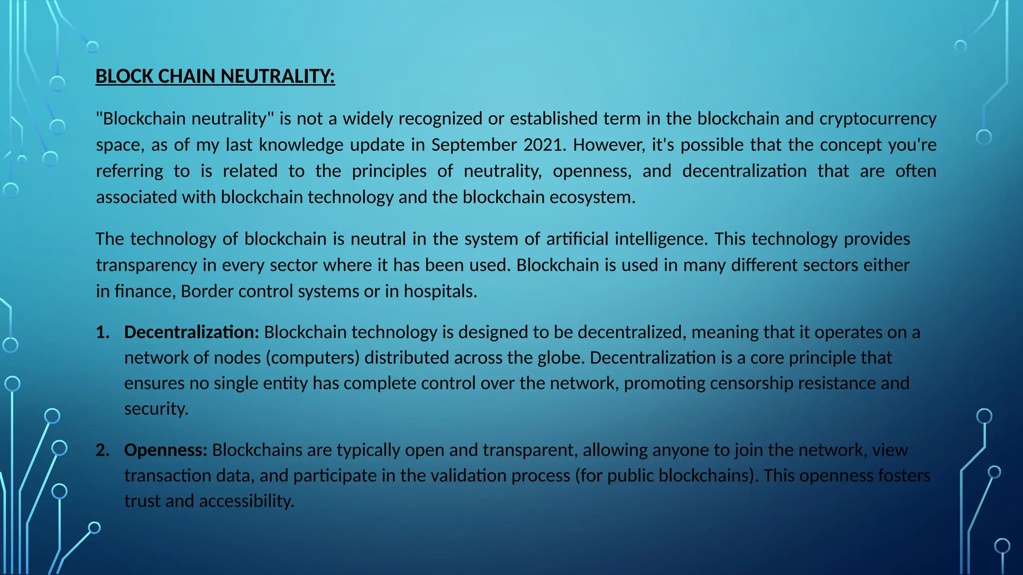 BLOCK CHAIN NEUTRALITY:
"Blockchain neutrality" is not a widely recognized or established term in the blockchain and cryptocurrency
space, as of my last knowledge update in September 2021. However, it's possible that the concept you're
referring to is related to the principles of neutrality, openness, and decentralization that are often
associated with blockchain technology and the blockchain ecosystem.
The technology of blockchain is neutral in the system of artificial intelligence. This technology provides
transparency in every sector where it has been used. Blockchain is used in many different sectors either
in finance, Border control systems or in hospitals.
1. Decentralization: Blockchain technology is designed to be decentralized, meaning that it operates on a
network of nodes (computers) distributed across the globe. Decentralization is a core principle that
ensures no single entity has complete control over the network, promoting censorship resistance and
security.
2. Openness: Blockchains are typically open and transparent, allowing anyone to join the network, view
transaction data, and participate in the validation process (for public blockchains). This openness fosters
trust and accessibility.
 