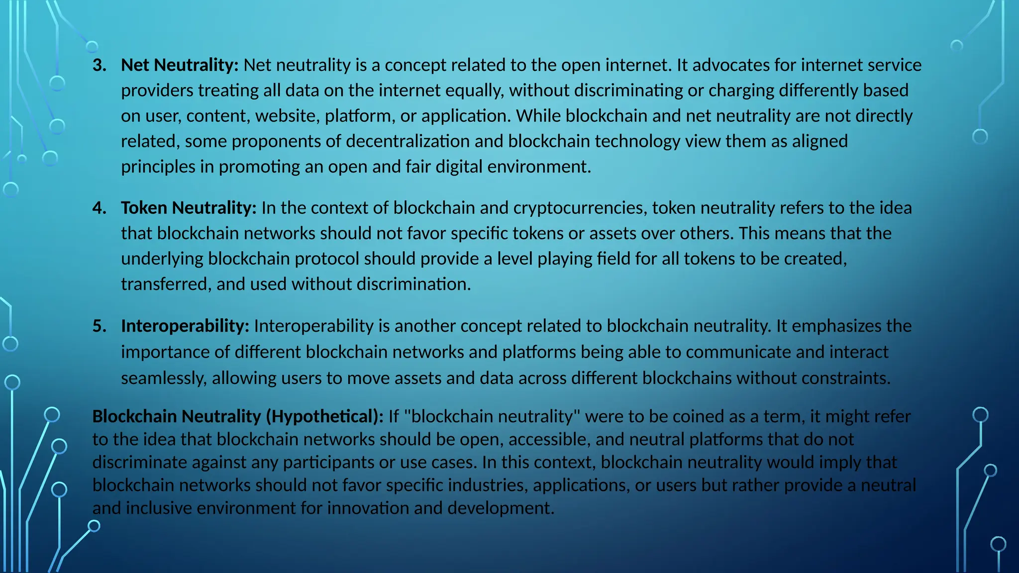 3. Net Neutrality: Net neutrality is a concept related to the open internet. It advocates for internet service
providers treating all data on the internet equally, without discriminating or charging differently based
on user, content, website, platform, or application. While blockchain and net neutrality are not directly
related, some proponents of decentralization and blockchain technology view them as aligned
principles in promoting an open and fair digital environment.
4. Token Neutrality: In the context of blockchain and cryptocurrencies, token neutrality refers to the idea
that blockchain networks should not favor specific tokens or assets over others. This means that the
underlying blockchain protocol should provide a level playing field for all tokens to be created,
transferred, and used without discrimination.
5. Interoperability: Interoperability is another concept related to blockchain neutrality. It emphasizes the
importance of different blockchain networks and platforms being able to communicate and interact
seamlessly, allowing users to move assets and data across different blockchains without constraints.
Blockchain Neutrality (Hypothetical): If "blockchain neutrality" were to be coined as a term, it might refer
to the idea that blockchain networks should be open, accessible, and neutral platforms that do not
discriminate against any participants or use cases. In this context, blockchain neutrality would imply that
blockchain networks should not favor specific industries, applications, or users but rather provide a neutral
and inclusive environment for innovation and development.
 