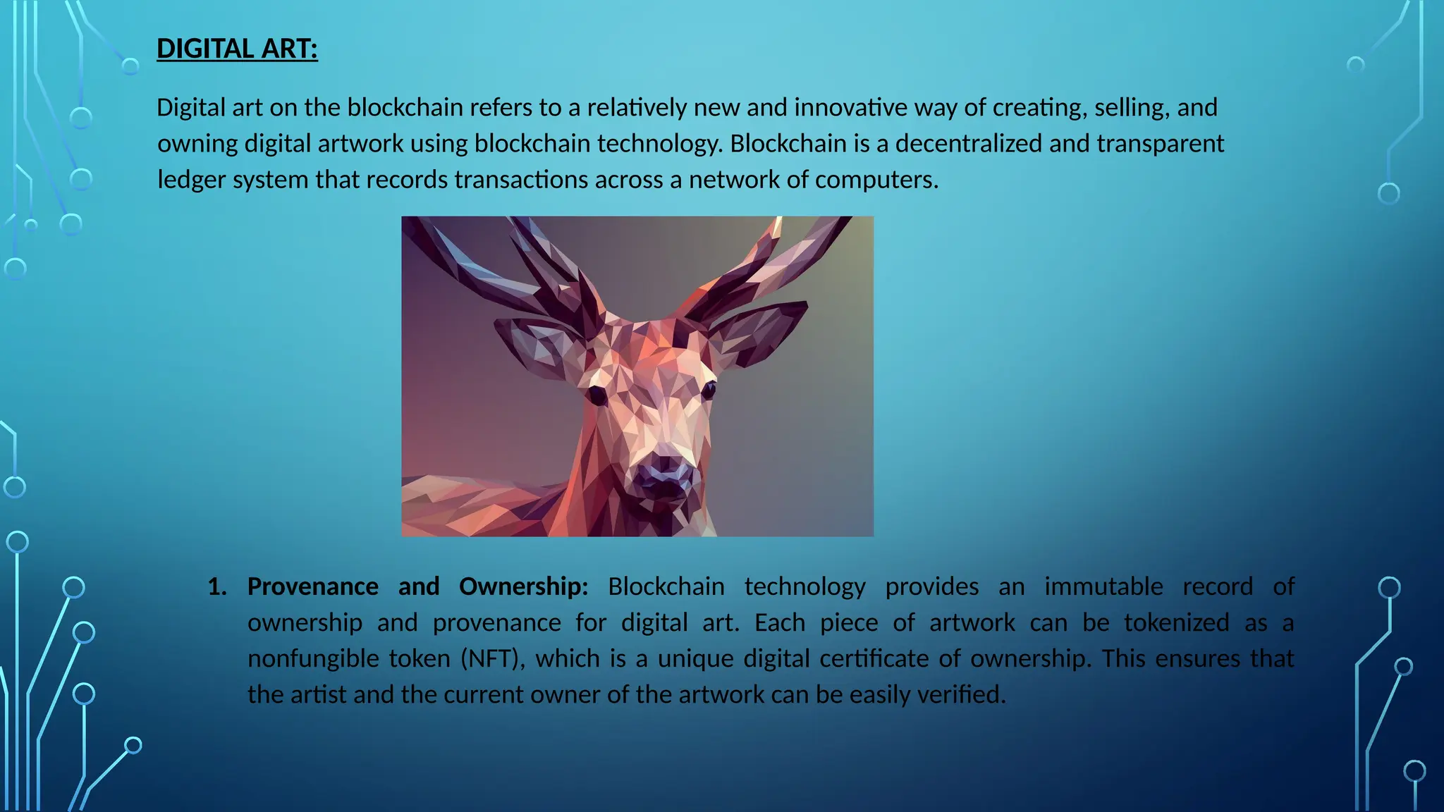 DIGITAL ART:
Digital art on the blockchain refers to a relatively new and innovative way of creating, selling, and
owning digital artwork using blockchain technology. Blockchain is a decentralized and transparent
ledger system that records transactions across a network of computers.
1. Provenance and Ownership: Blockchain technology provides an immutable record of
ownership and provenance for digital art. Each piece of artwork can be tokenized as a
nonfungible token (NFT), which is a unique digital certificate of ownership. This ensures that
the artist and the current owner of the artwork can be easily verified.
 