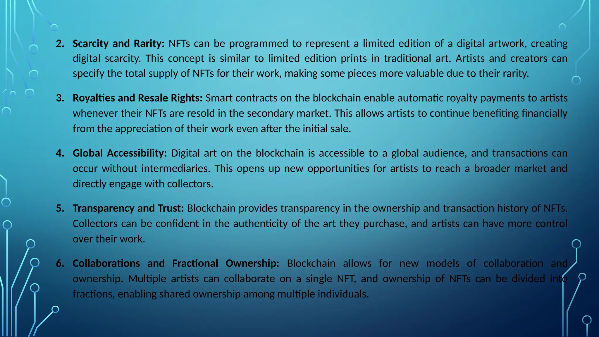 2. Scarcity and Rarity: NFTs can be programmed to represent a limited edition of a digital artwork, creating
digital scarcity. This concept is similar to limited edition prints in traditional art. Artists and creators can
specify the total supply of NFTs for their work, making some pieces more valuable due to their rarity.
3. Royalties and Resale Rights: Smart contracts on the blockchain enable automatic royalty payments to artists
whenever their NFTs are resold in the secondary market. This allows artists to continue benefiting financially
from the appreciation of their work even after the initial sale.
4. Global Accessibility: Digital art on the blockchain is accessible to a global audience, and transactions can
occur without intermediaries. This opens up new opportunities for artists to reach a broader market and
directly engage with collectors.
5. Transparency and Trust: Blockchain provides transparency in the ownership and transaction history of NFTs.
Collectors can be confident in the authenticity of the art they purchase, and artists can have more control
over their work.
6. Collaborations and Fractional Ownership: Blockchain allows for new models of collaboration and
ownership. Multiple artists can collaborate on a single NFT, and ownership of NFTs can be divided into
fractions, enabling shared ownership among multiple individuals.
 