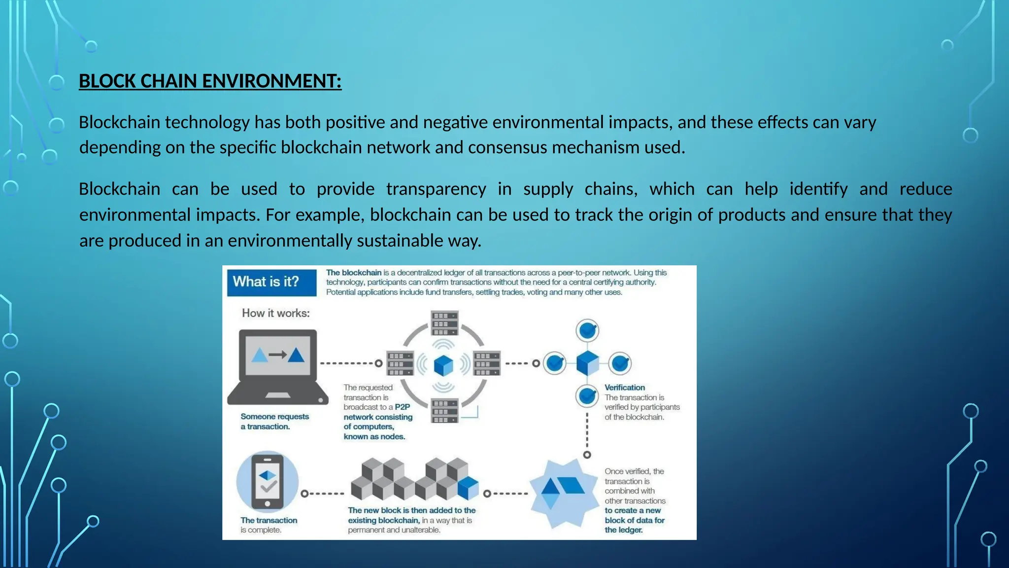 BLOCK CHAIN ENVIRONMENT:
Blockchain technology has both positive and negative environmental impacts, and these effects can vary
depending on the specific blockchain network and consensus mechanism used.
Blockchain can be used to provide transparency in supply chains, which can help identify and reduce
environmental impacts. For example, blockchain can be used to track the origin of products and ensure that they
are produced in an environmentally sustainable way.
 