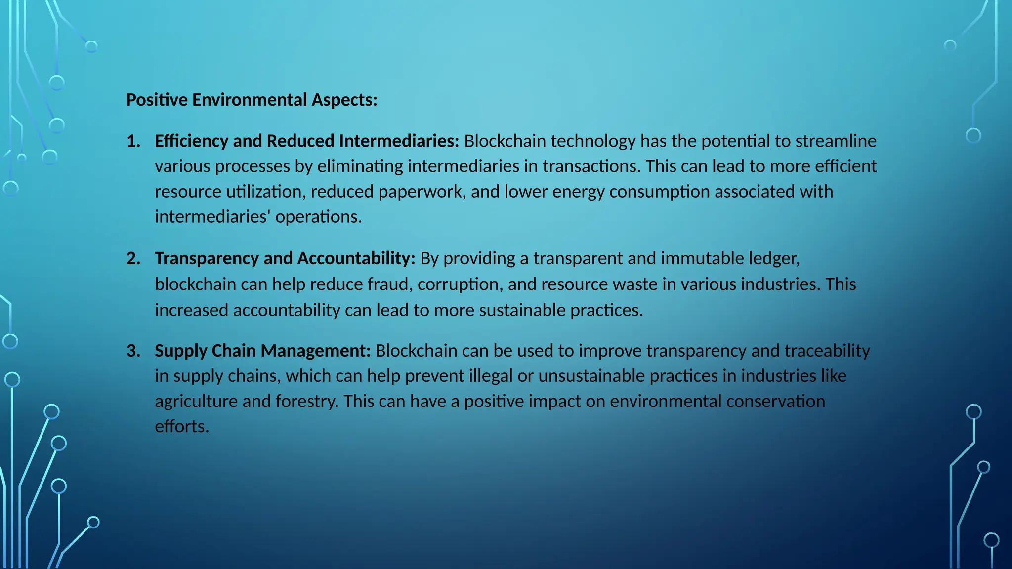 Positive Environmental Aspects:
1. Efficiency and Reduced Intermediaries: Blockchain technology has the potential to streamline
various processes by eliminating intermediaries in transactions. This can lead to more efficient
resource utilization, reduced paperwork, and lower energy consumption associated with
intermediaries' operations.
2. Transparency and Accountability: By providing a transparent and immutable ledger,
blockchain can help reduce fraud, corruption, and resource waste in various industries. This
increased accountability can lead to more sustainable practices.
3. Supply Chain Management: Blockchain can be used to improve transparency and traceability
in supply chains, which can help prevent illegal or unsustainable practices in industries like
agriculture and forestry. This can have a positive impact on environmental conservation
efforts.
 
