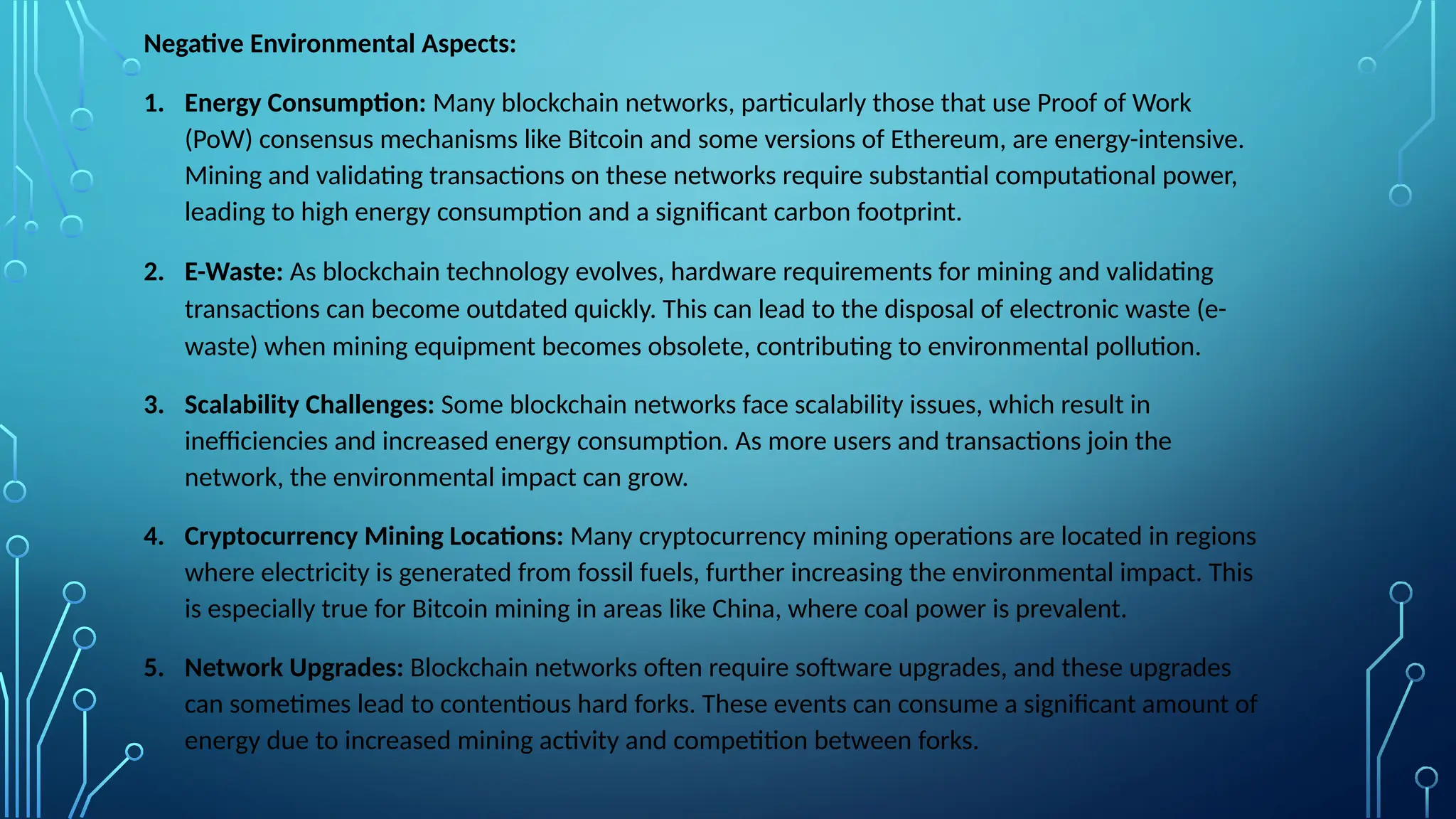 Negative Environmental Aspects:
1. Energy Consumption: Many blockchain networks, particularly those that use Proof of Work
(PoW) consensus mechanisms like Bitcoin and some versions of Ethereum, are energy-intensive.
Mining and validating transactions on these networks require substantial computational power,
leading to high energy consumption and a significant carbon footprint.
2. E-Waste: As blockchain technology evolves, hardware requirements for mining and validating
transactions can become outdated quickly. This can lead to the disposal of electronic waste (e-
waste) when mining equipment becomes obsolete, contributing to environmental pollution.
3. Scalability Challenges: Some blockchain networks face scalability issues, which result in
inefficiencies and increased energy consumption. As more users and transactions join the
network, the environmental impact can grow.
4. Cryptocurrency Mining Locations: Many cryptocurrency mining operations are located in regions
where electricity is generated from fossil fuels, further increasing the environmental impact. This
is especially true for Bitcoin mining in areas like China, where coal power is prevalent.
5. Network Upgrades: Blockchain networks often require software upgrades, and these upgrades
can sometimes lead to contentious hard forks. These events can consume a significant amount of
energy due to increased mining activity and competition between forks.
 