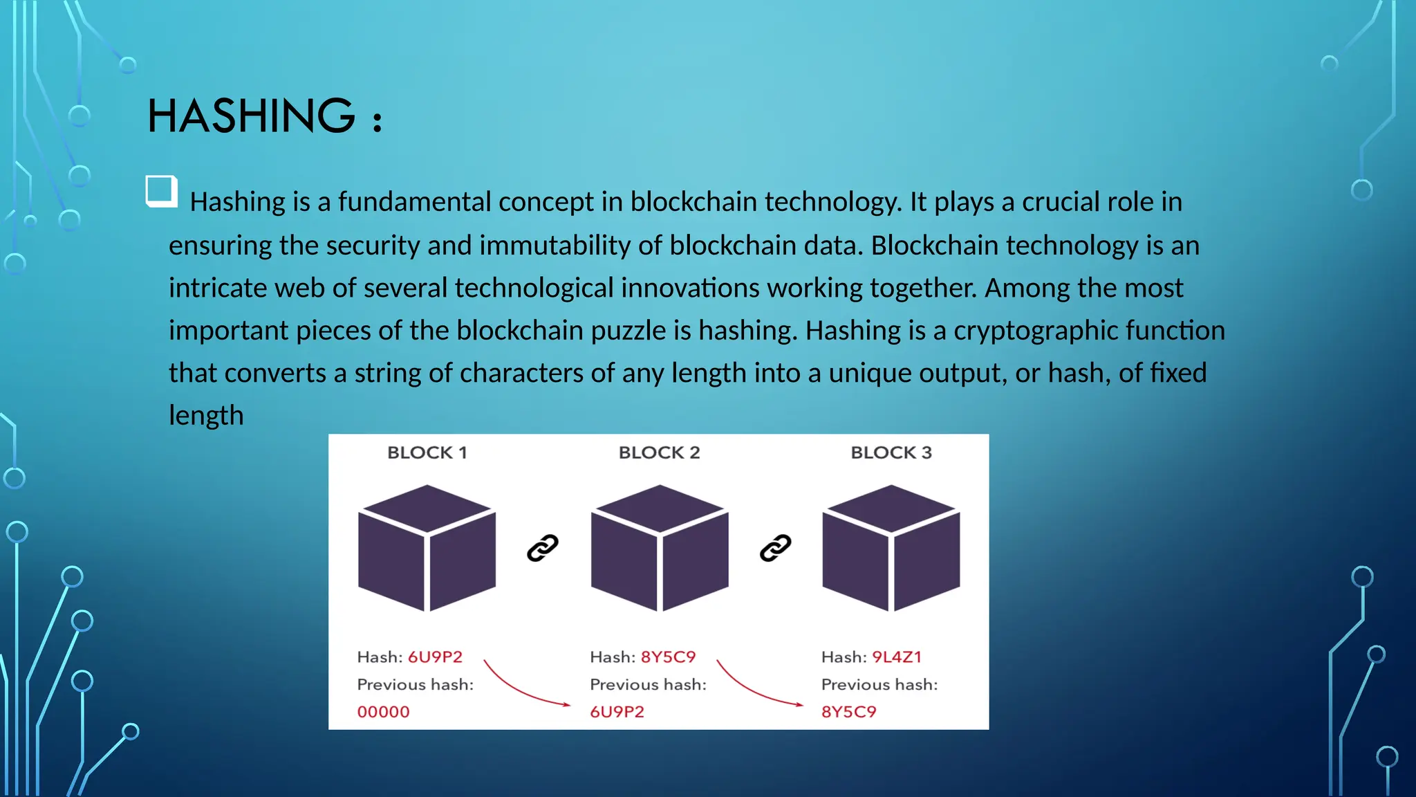HASHING :
 Hashing is a fundamental concept in blockchain technology. It plays a crucial role in
ensuring the security and immutability of blockchain data. Blockchain technology is an
intricate web of several technological innovations working together. Among the most
important pieces of the blockchain puzzle is hashing. Hashing is a cryptographic function
that converts a string of characters of any length into a unique output, or hash, of fixed
length
 
