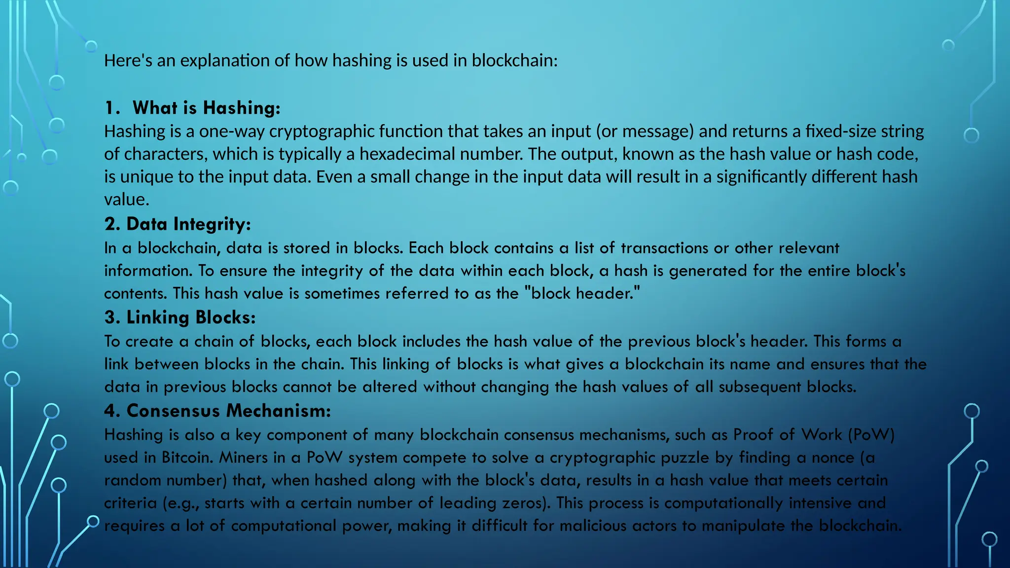 Here's an explanation of how hashing is used in blockchain:
1. What is Hashing:
Hashing is a one-way cryptographic function that takes an input (or message) and returns a fixed-size string
of characters, which is typically a hexadecimal number. The output, known as the hash value or hash code,
is unique to the input data. Even a small change in the input data will result in a significantly different hash
value.
2. Data Integrity:
In a blockchain, data is stored in blocks. Each block contains a list of transactions or other relevant
information. To ensure the integrity of the data within each block, a hash is generated for the entire block's
contents. This hash value is sometimes referred to as the "block header."
3. Linking Blocks:
To create a chain of blocks, each block includes the hash value of the previous block's header. This forms a
link between blocks in the chain. This linking of blocks is what gives a blockchain its name and ensures that the
data in previous blocks cannot be altered without changing the hash values of all subsequent blocks.
4. Consensus Mechanism:
Hashing is also a key component of many blockchain consensus mechanisms, such as Proof of Work (PoW)
used in Bitcoin. Miners in a PoW system compete to solve a cryptographic puzzle by finding a nonce (a
random number) that, when hashed along with the block's data, results in a hash value that meets certain
criteria (e.g., starts with a certain number of leading zeros). This process is computationally intensive and
requires a lot of computational power, making it difficult for malicious actors to manipulate the blockchain.
 