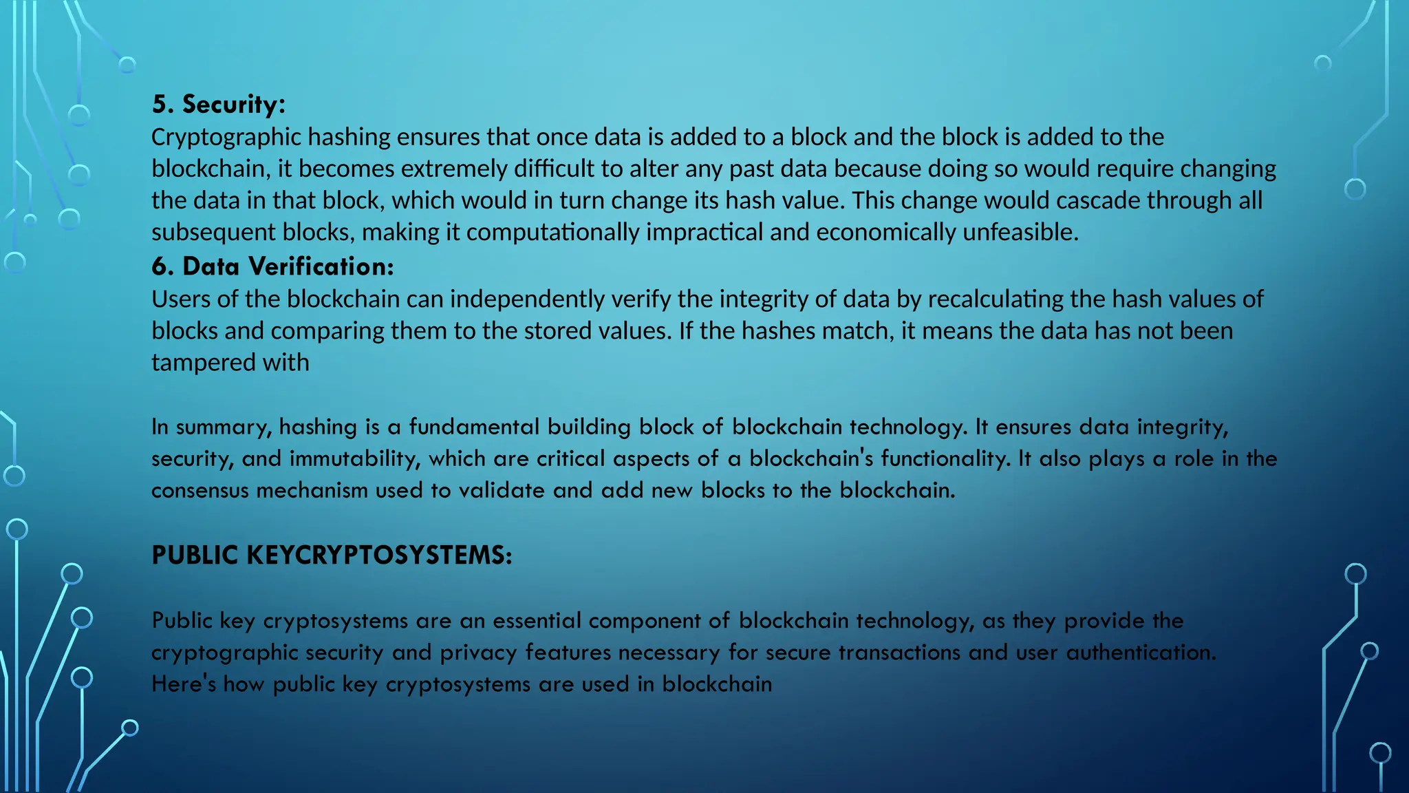 5. Security:
Cryptographic hashing ensures that once data is added to a block and the block is added to the
blockchain, it becomes extremely difficult to alter any past data because doing so would require changing
the data in that block, which would in turn change its hash value. This change would cascade through all
subsequent blocks, making it computationally impractical and economically unfeasible.
6. Data Verification:
Users of the blockchain can independently verify the integrity of data by recalculating the hash values of
blocks and comparing them to the stored values. If the hashes match, it means the data has not been
tampered with
In summary, hashing is a fundamental building block of blockchain technology. It ensures data integrity,
security, and immutability, which are critical aspects of a blockchain's functionality. It also plays a role in the
consensus mechanism used to validate and add new blocks to the blockchain.
PUBLIC KEYCRYPTOSYSTEMS:
Public key cryptosystems are an essential component of blockchain technology, as they provide the
cryptographic security and privacy features necessary for secure transactions and user authentication.
Here's how public key cryptosystems are used in blockchain
 