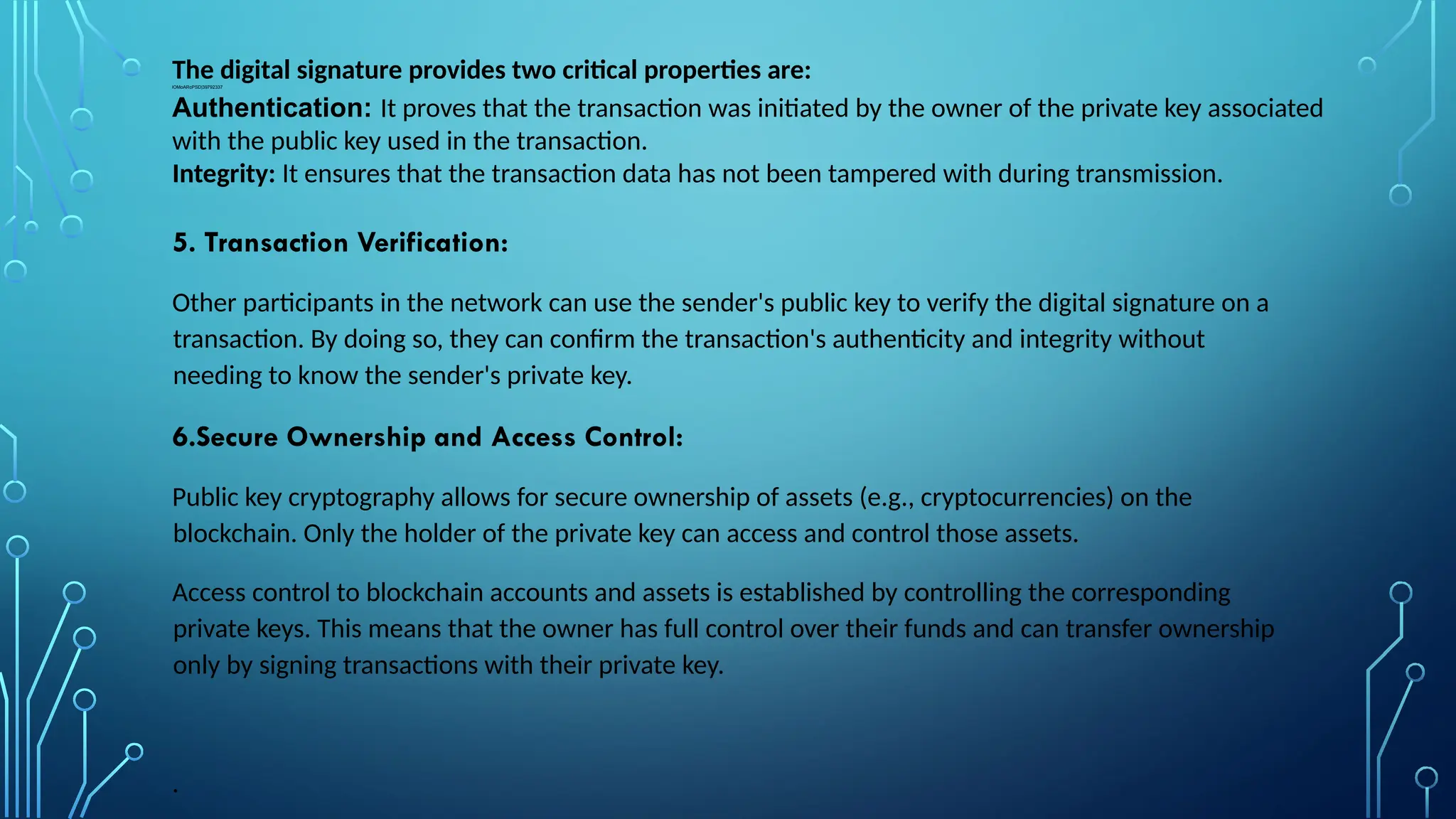 The digital signature provides two critical properties are:
lOMoARcPSD|39792337
Authentication: It proves that the transaction was initiated by the owner of the private key associated
with the public key used in the transaction.
Integrity: It ensures that the transaction data has not been tampered with during transmission.
5. Transaction Verification:
Other participants in the network can use the sender's public key to verify the digital signature on a
transaction. By doing so, they can confirm the transaction's authenticity and integrity without
needing to know the sender's private key.
6.Secure Ownership and Access Control:
Public key cryptography allows for secure ownership of assets (e.g., cryptocurrencies) on the
blockchain. Only the holder of the private key can access and control those assets.
Access control to blockchain accounts and assets is established by controlling the corresponding
private keys. This means that the owner has full control over their funds and can transfer ownership
only by signing transactions with their private key.
.
 