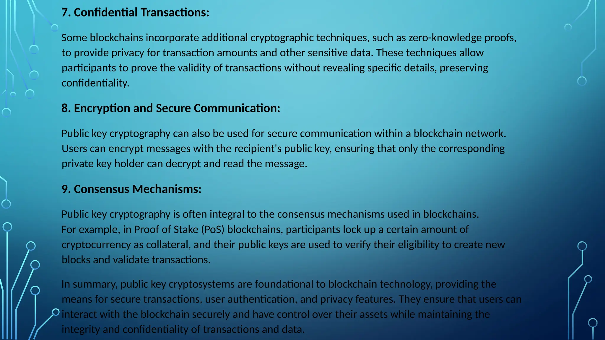 7. Confidential Transactions:
Some blockchains incorporate additional cryptographic techniques, such as zero-knowledge proofs,
to provide privacy for transaction amounts and other sensitive data. These techniques allow
participants to prove the validity of transactions without revealing specific details, preserving
confidentiality.
8. Encryption and Secure Communication:
Public key cryptography can also be used for secure communication within a blockchain network.
Users can encrypt messages with the recipient's public key, ensuring that only the corresponding
private key holder can decrypt and read the message.
9. Consensus Mechanisms:
Public key cryptography is often integral to the consensus mechanisms used in blockchains.
For example, in Proof of Stake (PoS) blockchains, participants lock up a certain amount of
cryptocurrency as collateral, and their public keys are used to verify their eligibility to create new
blocks and validate transactions.
In summary, public key cryptosystems are foundational to blockchain technology, providing the
means for secure transactions, user authentication, and privacy features. They ensure that users can
interact with the blockchain securely and have control over their assets while maintaining the
integrity and confidentiality of transactions and data.
 