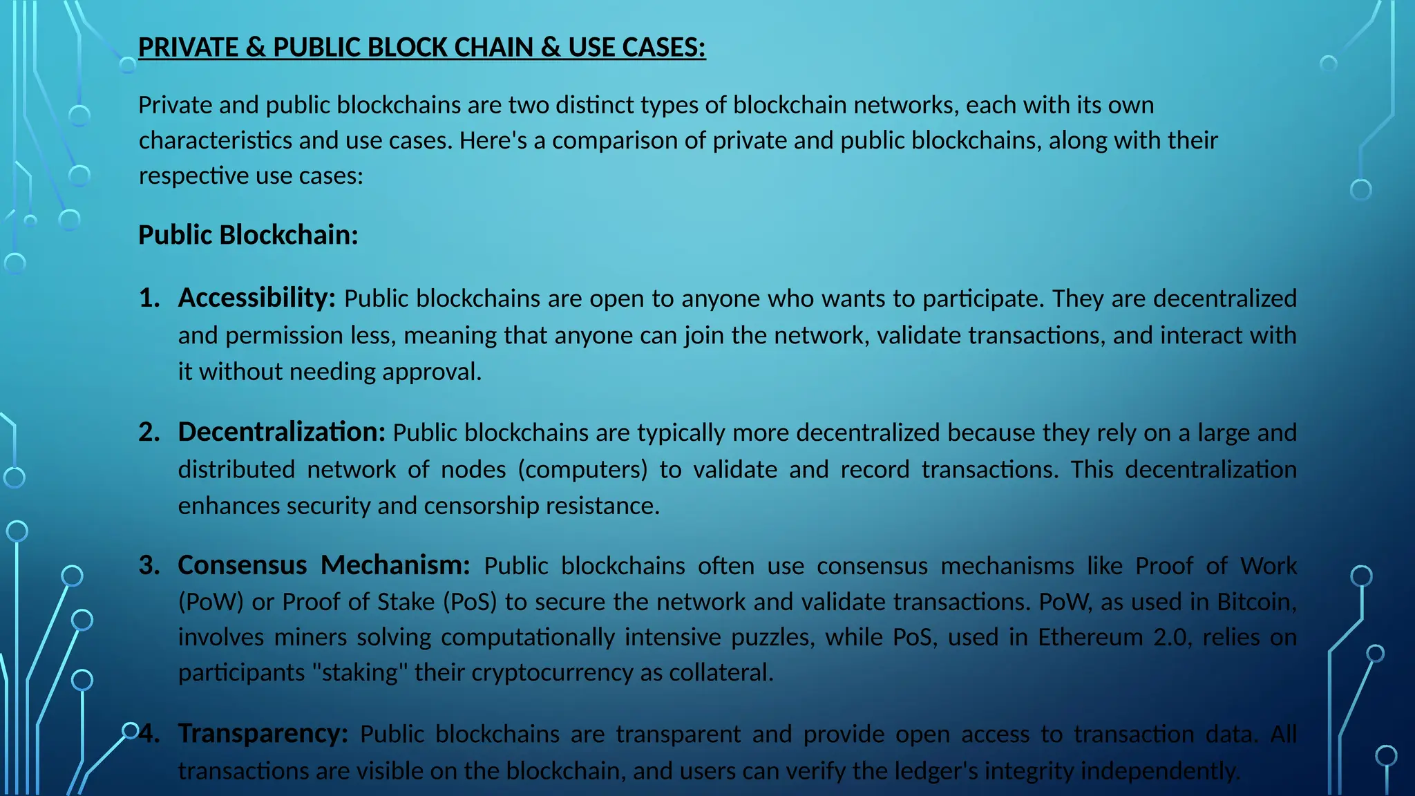 PRIVATE & PUBLIC BLOCK CHAIN & USE CASES:
Private and public blockchains are two distinct types of blockchain networks, each with its own
characteristics and use cases. Here's a comparison of private and public blockchains, along with their
respective use cases:
Public Blockchain:
1. Accessibility: Public blockchains are open to anyone who wants to participate. They are decentralized
and permission less, meaning that anyone can join the network, validate transactions, and interact with
it without needing approval.
2. Decentralization: Public blockchains are typically more decentralized because they rely on a large and
distributed network of nodes (computers) to validate and record transactions. This decentralization
enhances security and censorship resistance.
3. Consensus Mechanism: Public blockchains often use consensus mechanisms like Proof of Work
(PoW) or Proof of Stake (PoS) to secure the network and validate transactions. PoW, as used in Bitcoin,
involves miners solving computationally intensive puzzles, while PoS, used in Ethereum 2.0, relies on
participants "staking" their cryptocurrency as collateral.
4. Transparency: Public blockchains are transparent and provide open access to transaction data. All
transactions are visible on the blockchain, and users can verify the ledger's integrity independently.
 