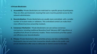4.Private Blockchain:
1. Accessibility: Private blockchains are restricted to a specific group of participants.
They are often permissioned, meaning that users must be granted access by the
network administrator.
2. Decentralization: Private blockchains are usually more centralized, with a smaller
number of trusted nodes or validators. This centralized control can make them
more efficient but less censorship-resistant.
3. Consensus Mechanism: Private blockchains can use various consensus
mechanisms, including traditional Byzantine Fault Tolerance (BFT) algorithms or
simplified PoA (Proof of Authority) models. These mechanisms prioritize speed
and efficiency over decentralization.
4. Privacy: Private blockchains often prioritize privacy and data confidentiality.
Participants may not want their transaction details visible to the public, and
private blockchains offer ways to obfuscate or restrict access to this data.
 