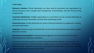 5. Use Cases:
Enterprise Solutions: Private blockchains are often used by businesses and organizations for
internal processes such as supply chain management, record-keeping, and data sharing among
trusted parties.
Consortium Blockchains: Multiple organizations in a consortium can use a private blockchain to
collaborate and share information securely while maintaining control.
Financial Services: Private blockchains are used in financial institutions for settlements, clearing,
and asset tokenization.
Healthcare: Medical records and patient data can be stored and shared securely within a private
blockchain network.
Government and Regulation: Some government agencies use private blockchains for secure
record-keeping and regulatory compliance.
In summary, the choice between a private and public blockchain depends on the specific use
case and requirements. Public blockchains provide openness and decentralization, while private
blockchains offer controlled access, privacy, and efficiency. Hybrid solutions also exist, combining
aspects of both types to meet specific needs.
 