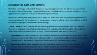 EXTENSIBILITY OF BLOCK CHAIN CONCEPTS:
Blockchain technology, while initially designed to support cryptocurrencies like Bitcoin, has proven to be
highly adaptable and extensible. This extensibility means that blockchain concepts and frameworks can be
applied to various domains and use cases beyond digital currencies.
Extensibility refers to the ability of a system to adapt and evolve over time. The extensibility of blockchain
technology allows for the development of new use cases beyond its original intent. Extensibility is a critical
factor in the ongoing success of blockchain technology.
1.Smart Contracts: Smart contracts are self-executing agreements with predefined rules and conditions.
They run on blockchain networks and automate contract execution without the need for intermediaries.
They have found applications in finance, supply chain management, legal services, and more.
2. Tokenization: Blockchain enables the creation of digital tokens representing real or virtual assets. These
tokens can represent anything from real estate and art to loyalty points and gaming assets. Tokenization
is widely used in the creation of new financial instruments and investment opportunities.
3. Decentralized Applications (DApps): DApps are applications that run on blockchain networks. They
leverage blockchain's decentralized nature to create trustless and censorship-resistant applications.
DApps span industries such as gaming, finance, social media, and identity verification.
 